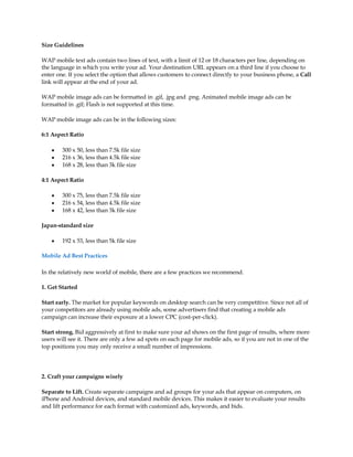 Size Guidelines

WAP mobile text ads contain two lines of text, with a limit of 12 or 18 characters per line, depending on
the language in which you write your ad. Your destination URL appears on a third line if you choose to
enter one. If you select the option that allows customers to connect directly to your business phone, a Call
link will appear at the end of your ad.

WAP mobile image ads can be formatted in .gif, .jpg and .png. Animated mobile image ads can be
formatted in .gif; Flash is not supported at this time.

WAP mobile image ads can be in the following sizes:

6:1 Aspect Ratio

    y   300 x 50, less than 7.5k file size
    y   216 x 36, less than 4.5k file size
    y   168 x 28, less than 3k file size

4:1 Aspect Ratio

    y   300 x 75, less than 7.5k file size
    y   216 x 54, less than 4.5k file size
    y   168 x 42, less than 3k file size

Japan-standard size

    y   192 x 53, less than 5k file size

Mobile Ad Best Practices

In the relatively new world of mobile, there are a few practices we recommend.

1. Get Started

Start early. The market for popular keywords on desktop search can be very competitive. Since not all of
your competitors are already using mobile ads, some advertisers find that creating a mobile ads
campaign can increase their exposure at a lower CPC (cost-per-click).

Start strong. Bid aggressively at first to make sure your ad shows on the first page of results, where more
users will see it. There are only a few ad spots on each page for mobile ads, so if you are not in one of the
top positions you may only receive a small number of impressions.




2. Craft your campaigns wisely

Separate to Lift. Create separate campaigns and ad groups for your ads that appear on computers, on
iPhone and Android devices, and standard mobile devices. This makes it easier to evaluate your results
and lift performance for each format with customized ads, keywords, and bids.
 