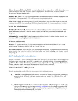 Choose Keywords Differently. Mobile users typically enter fewer keywords on mobile devices than on a
desktop computer. The most successful mobile campaigns use broad matching and more general
keywords to capture relevant traffic.

Pack the Most Punch. Use a call-to-action phrase that catches your audience's attention. Your ad text can
dramatically influence your ad's CTR and conversion rate, so make it catchy!

Don't Forget Display. Mobile image ads are a great branding tool and can achieve higher clickthrough
rates and lower CPCs than on desktop. MMA-compliant sizes make the process easy for you to set up.

3. Find Your Mobile Customers

Be Where Your Customer Is. Mobile users don't just search, they also browse the web and use mobile
apps. Reach users on Google's growing mobile Display Network with contextually-targeted text and
image ads.

Reach Valuable Demographics. Use device platform targeting to reach iPhone/Android users, or use
standard mobile ads to target particular mobile carriers.

4. Measure and Experiment

Measure Up. Enable conversion tracking to measure results on your mobile website, or use a vanity
phone number to track responses to your click-to-call WAP ad.

Practice Makes Perfect. Now's the time to experiment with mobile ads. Try out the strategies mentioned
above and see what works for you. You'll be able to look at your results and adapt your strategy to work
for your goals.

Rich Media Display Ad Guidelines & Policies

Display ads contain a mix of content types such as text, Flash, video, or images. Since advertising policies
for each of these content types can differ, a single ad can be subject to multiple advertising policies and
guidelines. Please review the following guidelines to ensure your ads meet all guidelines. We reserve the
right to modify or amend our policies and formatting requirements at any time.

Ad Content Restrictions and Requirements

Display ads are subject to the following content restrictions and requirements:

    y   Copyright: You must have full legal rights or an authorized license to distribute all content you
        submit to Google AdWords when you create your display ads, per our AdWords Terms and
        Conditions.




    y   Advertising policies: All ads are subject to AdWords content and editorial policies and may be
        disapproved if they don't comply with AdWords guidelines. Ads should also comply with the
        guidelines for each of the following. However, formatting requirements and guidelines may be
        different depending on the template you choose:
 