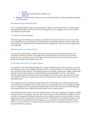 o Text ads
            o Image ads (including Flash, animation, etc.)
            o Video ads
    y   Privacy: You may not use any ad, nor its customizable contents, to collect personally-identifying
        user information.

Rich Media Display Ad Best Practices

We've created this guide to help you build an effective display ad for the best results. Try following the
recommendations below if you're not sure how to organize your ad campaign, or you want to improve
your display ad performance.

1: Set effective bids and budgets

This step is important to help you maximize your impression volume and clicks. You may want to bid
more competitively for your display ad to help it appear in top positions and gain clicks, or focus more
on increasing your impressions for branding rather than earning clicks. There are two main approaches
you could take:

Add display ads to an existing ad group

Your ads will compete directly with the text ads in that ad group, and the stronger performer will
eventually be shown more often. The benefit of this approach is that you don't have to re-create ad
groups for a new ad format. However, the bids you've previously set for your text ads in the same ad
group will also apply to the display ads as well.

Create display ads in their own unique ad group

It's important to note that, although display ads compete alongside text ads in the ad auction, you won't
necessarily pay more when using this ad format. In fact, you may find that your costs per click and costs
per conversion actually decrease. This happens because your display ads may earn a higher clickthrough
rate than your text ads, earning an improved Quality Score and Ad Rank over time. Your ad may
therefore appear more often at lower costs, to encourage more relevant ads for users and improve their
web experience. Placing your display ads in their own ad group also makes it easier for you to review
their performance.

For example, let's say your business is travel and leisure with a strong focus on cheaper travel in Asia,
and a lesser focus on cheaper travel in South America. You could target more of your budget for display
ads to a campaign with one ad group promoting cheaper travel in Asia, and create a second campaign
and ad group with a lower budget promoting cheaper travel in South America.

Going farther with the example, if you have both ad groups in the same campaign, you might set a higher
maximum bid for one ad group versus the other. If your business is focused mainly on cheaper travel in
Asia, the more aggressive bidding for these ads will cause them to appear more prominently on content
pages than your ads for cheaper travel in South America. This helps you more effectively target your ad
budget to the most important ads for your business, so you spend your ad dollars where they matter
most to you. (You can also set a unique bid at the ad group level for a specialized ad group, or for each
keyword within the ad group.)
 