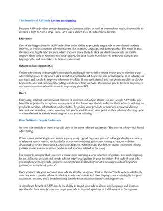 The Benefits of AdWords Review an elearning

Because AdWords offers precise targeting and measurability, as well as tremendous reach, it's possible to
achieve a high ROI on a large scale. Let's take a closer look at each of these factors:

Relevance

One of the biggest benefits AdWords offers is the ability to precisely target ads to users based on their
interest, as well as a number of other factors like location, language, and demographic. The result is that
the user sees highly relevant ads, which they are more likely to click on. And because ads on search
engines show only in response to a user's query, the user is also more likely to be further along in the
buying cycle, and more likely to be ready to convert.

Return on Investment (ROI)

Online advertising is thoroughly measurable, making it easy to tell whether or not you're meeting your
advertising goals. Every user's click is tied to a particular ad, keyword, and search query, all of which you
can track and decide to improve whenever you like. If you spot a trend, you can create, modify, or delete
keywords, ads, and campaign targeting selections within seconds. This allows you to be more responsive
and more in control when it comes to improving your ROI.

Reach

Every day, Internet users conduct millions of searches on Google. When you use Google AdWords, you
have the opportunity to capture any segment of that broad worldwide audience that's actively looking for
products, services, information, and websites. By giving your products or services a presence during
relevant user searches, you're ensuring that you're visible in a crucial point in the customer's buying cycle
-- when the user is actively searching for what you're offering.

How AdWords Targets Audiences

So how is it possible to show your ads only to the most relevant audiences? The answer is keyword-based
advertising.

When a user visits Google and enters a query -- say, "good beginner guitars" -- Google displays a variety
of relevant search results, such as links to articles containing guitar purchasing advice, or websites
dedicated to novice musicians. Google also displays AdWords ads that link to online businesses selling
guitars, music lessons, or other products and services related to the query.

For example, imagine that you own a music store carrying a large selection of guitars. You could sign up
for an AdWords account and create ads for entry-level guitars in your inventory. For each of your ads,
you might select keywords (single words or phrases related to your ad's message) such as "beginner
guitars" or "entry-level guitars".

Once you activate your account, your ads are eligible to appear. That is, the AdWords system selectively
matches search queries related to the keywords you've selected, then display your ads to highly targeted
audiences. In short, you'd be advertising directly to an audience already looking for you.

A significant benefit of AdWords is the ability to target your ads to almost any language and location
worldwide. For example, you can target your ads to Spanish speakers in California or to Portuguese
 