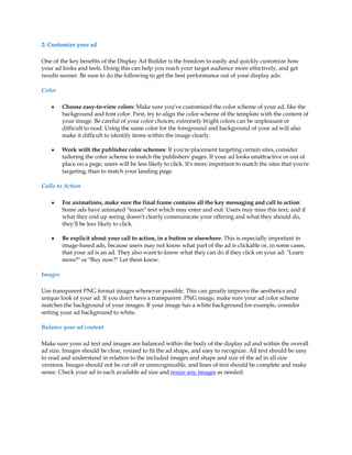 2: Customize your ad

One of the key benefits of the Display Ad Builder is the freedom to easily and quickly customize how
your ad looks and feels. Doing this can help you reach your target audience more effectively, and get
results sooner. Be sure to do the following to get the best performance out of your display ads:

Color

    y    Choose easy-to-view colors: Make sure you've customized the color scheme of your ad, like the
         background and font color. First, try to align the color scheme of the template with the content of
         your image. Be careful of your color choices; extremely bright colors can be unpleasant or
         difficult to read. Using the same color for the foreground and background of your ad will also
         make it difficult to identify items within the image clearly.

    y    Work with the publisher color schemes: If you're placement targeting certain sites, consider
         tailoring the color scheme to match the publishers' pages. If your ad looks unattractive or out of
         place on a page, users will be less likely to click. It's more important to match the sites that you're
         targeting, than to match your landing page.

Calls to Action

    y    For animations, make sure the final frame contains all the key messaging and call to action:
         Some ads have animated "teaser" text which may enter and exit. Users may miss this text, and if
         what they end up seeing doesn't clearly communicate your offering and what they should do,
         they'll be less likely to click.

    y    Be explicit about your call to action, in a button or elsewhere: This is especially important in
         image-based ads, because users may not know what part of the ad is clickable or, in some cases,
         that your ad is an ad. They also want to know what they can do if they click on your ad: "Learn
         more?" or "Buy now?" Let them know.

Images

Use transparent PNG format images whenever possible. This can greatly improve the aesthetics and
unique look of your ad. If you don't have a transparent .PNG image, make sure your ad color scheme
matches the background of your images. If your image has a white background for example, consider
setting your ad background to white.

Balance your ad content

Make sure your ad text and images are balanced within the body of the display ad and within the overall
ad size. Images should be clear, resized to fit the ad shape, and easy to recognize. All text should be easy
to read and understand in relation to the included images and shape and size of the ad in all size
versions. Images should not be cut off or unrecognizable, and lines of text should be complete and make
sense. Check your ad in each available ad size and resize any images as needed.
 