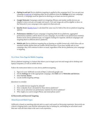 y    Opting in and out: Device platform targeting is applied at the campaign level. You can opt your
         campaign in and out of targeting either device platform from the Settings tab of any campaign.
         However, a campaign must be opted in to showing on at least one device platform.

    y    Google Network: Campaigns opted in to targeting iPhones and similar mobile devices are
         eligible to show text ads on Google web search. Text and image ads will be eligible to show on
         the Network if your campaign is also opted in to that network.

    y    Quality Score: Quality Score is calculated the same way for both of the device platform targeting
         options.

    y    Performance statistics: If your campaign is targeting both device platforms, aggregated
         performance statistics will be shown in your campaign. If you'd like to see performance statistics
         broken out by device platform type, we suggest creating two separate, identical campaigns and
         targeting them to different device platforms.

    y    Mobile ads: Device platform targeting has no bearing on mobile format ads, which show ads on
         standard mobile phones that use mobile (WAP) browsers. If you have mobile ads in your
         campaign, they will continue to show as usual, regardless of the device platforms your campaign
         is targeting.



Try it Now: View Page for Mobile Targeting

Device platform targeting is a feature that allows you to target your text and image ads to desktop and
laptop computers, as well as mobile devices.

Follow the instructions below to view device platform targeting:

    1.   Sign in to your AdWords account at https://adwords.google.com.
    2.   On the Settings tab of the appropriate campaign, click Edit next to Networks and devices.
    3.   Select Let me choose.
    4.   Locate mobile targeting settings.

Questions to consider:

    1.   Are mobile devices targeted by default?
    2.   How is Quality Score calculated for these device platforms?
    3.   How can an advertiser see performance statistics by device platform?
    4.   Why might you want to target iPhone and smart phone users?

4.2 Keywords and Keyword Targeting

About Keyword Match Types

AdWords is based on matching relevant ads to a user's web search or browsing experience. Keywords are
critical to helping both a user find the information they're looking for, and helping an advertiser reach
that user with ads that relate to the user's web experience.
 