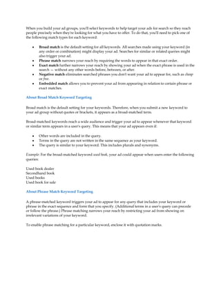 When you build your ad groups, you'll select keywords to help target your ads for search so they reach
people precisely when they're looking for what you have to offer. To do that, you'll need to pick one of
the following match types for each keyword:

    y   Broad match is the default setting for all keywords. All searches made using your keyword (in
        any order or combination) might display your ad. Searches for similar or related queries might
        also trigger your ad.
    y   Phrase match narrows your reach by requiring the words to appear in that exact order.
    y   Exact match further narrows your reach by showing your ad when the exact phrase is used in the
        search ³ without any other words before, between, or after.
    y   Negative match eliminates searched phrases you don't want your ad to appear for, such as cheap
        or free.
    y   Embedded match allows you to prevent your ad from appearing in relation to certain phrase or
        exact matches.

About Broad Match Keyword Targeting

Broad match is the default setting for your keywords. Therefore, when you submit a new keyword to
your ad group without quotes or brackets, it appears as a broad-matched term.

Broad-matched keywords reach a wide audience and trigger your ad to appear whenever that keyword
or similar term appears in a user's query. This means that your ad appears even if:

    y   Other words are included in the query.
    y   Terms in the query are not written in the same sequence as your keyword.
    y   The query is similar to your keyword. This includes plurals and synonyms.

Example: For the broad-matched keyword used book, your ad could appear when users enter the following
queries:

Used book dealer
Secondhand book
Used books
Used book for sale

About Phrase Match Keyword Targeting

A phrase-matched keyword triggers your ad to appear for any query that includes your keyword or
phrase in the exact sequence and form that you specify. (Additional terms in a user's query can precede
or follow the phrase.) Phrase matching narrows your reach by restricting your ad from showing on
irrelevant variations of your keyword.

To enable phrase matching for a particular keyword, enclose it with quotation marks.
 