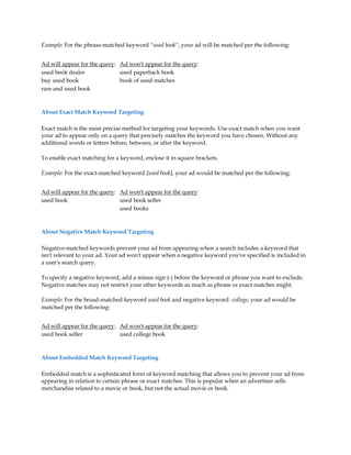 Example: For the phrase-matched keyword "used book", your ad will be matched per the following:


Ad will appear for the query: Ad won't appear for the query:
used book dealer              used paperback book
buy used book                 book of used matches
rare and used book



About Exact Match Keyword Targeting

Exact match is the most precise method for targeting your keywords. Use exact match when you want
your ad to appear only on a query that precisely matches the keyword you have chosen. Without any
additional words or letters before, between, or after the keyword.

To enable exact matching for a keyword, enclose it in square brackets.

Example: For the exact-matched keyword [used book], your ad would be matched per the following:


Ad will appear for the query: Ad won't appear for the query:
used book                     used book seller
                              used books



About Negative Match Keyword Targeting

Negative-matched keywords prevent your ad from appearing when a search includes a keyword that
isn't relevant to your ad. Your ad won't appear when a negative keyword you've specified is included in
a user's search query.

To specify a negative keyword, add a minus sign (-) before the keyword or phrase you want to exclude.
Negative matches may not restrict your other keywords as much as phrase or exact matches might.

Example: For the broad-matched keyword used book and negative keyword -college, your ad would be
matched per the following:


Ad will appear for the query: Ad won't appear for the query:
used book seller              used college book



About Embedded Match Keyword Targeting

Embedded match is a sophisticated form of keyword matching that allows you to prevent your ad from
appearing in relation to certain phrase or exact matches. This is popular when an advertiser sells
merchandise related to a movie or book, but not the actual movie or book.
 