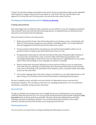 Example: An advertiser selling merchandise for the movie Toy Story merchandise might use the embedded
match option of a negative keyword and exact match on -[Toy Story]. This way, the advertiser's ads
appear for Toy Story dolls and Toy Story products, but not for the exact match Toy Story.

Developing and Maintaining Keyword Lists Review an elearning

Creating a Keyword List

Keywords trigger ads, ads influence clicks, and clicks can earn traffic for your site, bringing you potential
sales and leads. Since keywords start this advertising process, it's important that you choose keywords
relevant to your business from the beginning.

Keyword creation involves a five-step process:

    1.   Build a keyword list: Create a list of terms that refer to your business, service, and products, and
         think of common phrases people may use to think of something similar. You can get additional
         keyword suggestions from the Keyword Tool within your account.

    2.   Group your keywords by theme: Grouping your ads and keywords together in their own ad
         groups by theme can help you get better performance from your ads.

    3.   Set appropriate match types for each keyword (Search Network): Picking the right variations of
         your keywords can help reduce costs, or increase traffic while balancing impressions with
         meaningful clickthroughs or leads. Review the rest of this lesson to understand how to use match
         types to their full advantage so your campaign is as effective as possible.

    4.   Remove unnecessary keywords: Refining your keyword list can help you save on unnecessary
         costs in the long run, and help you better target users. Removing irrelevant keywords means the
         users who are most likely to be interested in your business, service, or product will be more likely
         to see your ads, more often.

    5.   Test run the campaign: Keywords need a chance to run before you can really determine how well
         they're doing. Try to let them run for at least 30 days before evaluating their performance.

Be sure to regularly review and refine your keyword list. It's important to review your keyword
performance regularly. This can help you fine-tune your campaign performance so it's as cost-efficient
and effective as possible, saving you time and money.

Keyword Tools

To help you identify relevant keywords and to simplify the process of adding them to your ad groups,
AdWords offers the Keyword Tool. You can access this tool from the Keywords tab after clicking the Add
keywords button at the top of the keyword table. This tool will provide additional keyword ideas,
including synonyms and spelling variations. You can build relevant keyword lists, review traffic
estimates, and add your keywords directly to your ad groups from this tool.

Monitoring Keywords

You can see how your keywords are doing by checking the following two resources:
 