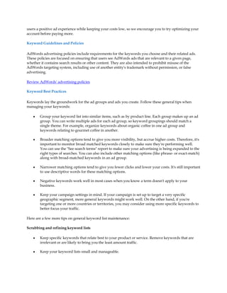 users a positive ad experience while keeping your costs low, so we encourage you to try optimizing your
account before paying more.

Keyword Guidelines and Policies

AdWords advertising policies include requirements for the keywords you choose and their related ads.
These policies are focused on ensuring that users see AdWords ads that are relevant to a given page,
whether it contains search results or other content. They are also intended to prohibit misuse of the
AdWords targeting system, including use of another entity's trademark without permission, or false
advertising.

Review AdWords' advertising policies

Keyword Best Practices

Keywords lay the groundwork for the ad groups and ads you create. Follow these general tips when
managing your keywords:

   y   Group your keyword list into similar items, such as by product line. Each group makes up an ad
       group. You can write multiple ads for each ad group, so keyword groupings should match a
       single theme. For example, organize keywords about organic coffee in one ad group and
       keywords relating to gourmet coffee in another.

   y   Broader matching options tend to give you more visibility, but accrue higher costs. Therefore, it's
       important to monitor broad matched keywords closely to make sure they're performing well.
       You can use the "See search terms" report to make sure your advertising is being expanded to the
       right types of searches. You can also include other matching options (like phrase- or exact-match)
       along with broad-matched keywords in an ad group.

   y   Narrower matching options tend to give you fewer clicks and lower your costs. It's still important
       to use descriptive words for these matching options.

   y   Negative keywords work well in most cases when you know a term doesn't apply to your
       business.

   y   Keep your campaign settings in mind. If your campaign is set up to target a very specific
       geographic segment, more general keywords might work well. On the other hand, if you're
       targeting one or more countries or territories, you may consider using more specific keywords to
       better focus your traffic.

Here are a few more tips on general keyword list maintenance:

Scrubbing and refining keyword lists

   y   Keep specific keywords that relate best to your product or service. Remove keywords that are
       irrelevant or are likely to bring you the least amount traffic.

   y   Keep your keyword lists small and manageable.
 