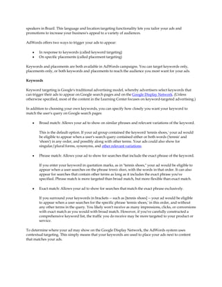 speakers in Brazil. This language and location targeting functionality lets you tailor your ads and
promotions to increase your business's appeal to a variety of audiences.

AdWords offers two ways to trigger your ads to appear:

    y   In response to keywords (called keyword targeting)
    y   On specific placements (called placement targeting)

Keywords and placements are both available in AdWords campaigns. You can target keywords only,
placements only, or both keywords and placements to reach the audience you most want for your ads.

Keywords

Keyword targeting is Google's traditional advertising model, whereby advertisers select keywords that
can trigger their ads to appear on Google search pages and on the Google Display Network. (Unless
otherwise specified, most of the content in the Learning Center focuses on keyword-targeted advertising.)

In addition to choosing your own keywords, you can specify how closely you want your keyword to
match the user's query on Google search pages:

    y   Broad match: Allows your ad to show on similar phrases and relevant variations of the keyword.

        This is the default option. If your ad group contained the keyword 'tennis shoes,' your ad would
        be eligible to appear when a user's search query contained either or both words ('tennis' and
        'shoes') in any order, and possibly along with other terms. Your ads could also show for
        singular/plural forms, synonyms, and other relevant variations.

    y   Phrase match: Allows your ad to show for searches that include the exact phrase of the keyword.

        If you enter your keyword in quotation marks, as in "tennis shoes," your ad would be eligible to
        appear when a user searches on the phrase tennis shoes, with the words in that order. It can also
        appear for searches that contain other terms as long as it includes the exact phrase you've
        specified. Phrase match is more targeted than broad match, but more flexible than exact match.

    y   Exact match: Allows your ad to show for searches that match the exact phrase exclusively.

        If you surround your keywords in brackets -- such as [tennis shoes] -- your ad would be eligible
        to appear when a user searches for the specific phrase 'tennis shoes,' in this order, and without
        any other terms in the query. You likely won't receive as many impressions, clicks, or conversions
        with exact match as you would with broad match. However, if you've carefully constructed a
        comprehensive keyword list, the traffic you do receive may be more targeted to your product or
        service.

To determine where your ad may show on the Google Display Network, the AdWords system uses
contextual targeting. This simply means that your keywords are used to place your ads next to content
that matches your ads.
 
