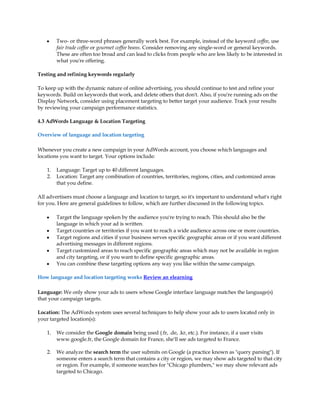 y    Two- or three-word phrases generally work best. For example, instead of the keyword coffee, use
         fair trade coffee or gourmet coffee beans. Consider removing any single-word or general keywords.
         These are often too broad and can lead to clicks from people who are less likely to be interested in
         what you're offering.

Testing and refining keywords regularly

To keep up with the dynamic nature of online advertising, you should continue to test and refine your
keywords. Build on keywords that work, and delete others that don't. Also, if you're running ads on the
Display Network, consider using placement targeting to better target your audience. Track your results
by reviewing your campaign performance statistics.

4.3 AdWords Language & Location Targeting

Overview of language and location targeting

Whenever you create a new campaign in your AdWords account, you choose which languages and
locations you want to target. Your options include:

    1.   Language: Target up to 40 different languages.
    2.   Location: Target any combination of countries, territories, regions, cities, and customized areas
         that you define.

All advertisers must choose a language and location to target, so it's important to understand what's right
for you. Here are general guidelines to follow, which are further discussed in the following topics.

    y    Target the language spoken by the audience you're trying to reach. This should also be the
         language in which your ad is written.
    y    Target countries or territories if you want to reach a wide audience across one or more countries.
    y    Target regions and cities if your business serves specific geographic areas or if you want different
         advertising messages in different regions.
    y    Target customized areas to reach specific geographic areas which may not be available in region
         and city targeting, or if you want to define specific geographic areas.
    y    You can combine these targeting options any way you like within the same campaign.

How language and location targeting works Review an elearning

Language: We only show your ads to users whose Google interface language matches the language(s)
that your campaign targets.

Location: The AdWords system uses several techniques to help show your ads to users located only in
your targeted location(s):

    1.   We consider the Google domain being used (.fr, .de, .kr, etc.). For instance, if a user visits
         www.google.fr, the Google domain for France, she'll see ads targeted to France.

    2.   We analyze the search term the user submits on Google (a practice known as "query parsing"). If
         someone enters a search term that contains a city or region, we may show ads targeted to that city
         or region. For example, if someone searches for "Chicago plumbers," we may show relevant ads
         targeted to Chicago.
 