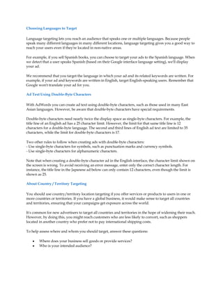 Choosing Languages to Target

Language targeting lets you reach an audience that speaks one or multiple languages. Because people
speak many different languages in many different locations, language targeting gives you a good way to
reach your users even if they're located in non-native areas.

For example, if you sell Spanish books, you can choose to target your ads to the Spanish language. When
we detect that a user speaks Spanish (based on their Google interface language setting), we'll display
your ad.

We recommend that you target the language in which your ad and its related keywords are written. For
example, if your ad and keywords are written in English, target English-speaking users. Remember that
Google won't translate your ad for you.

Ad Text Using Double-Byte Characters

With AdWords you can create ad text using double-byte characters, such as those used in many East
Asian languages. However, be aware that double-byte characters have special requirements.

Double-byte characters need nearly twice the display space as single-byte characters. For example, the
title line of an English ad has a 25 character limit. However, the limit for that same title line is 12
characters for a double-byte language. The second and third lines of English ad text are limited to 35
characters, while the limit for double-byte characters is 17.

Two other rules to follow when creating ads with double-byte characters:
- Use single-byte characters for symbols, such as punctuation marks and currency symbols.
- Use single-byte characters for alphanumeric characters.

Note that when creating a double-byte character ad in the English interface, the character limit shown on
the screen is wrong. To avoid receiving an error message, enter only the correct character length. For
instance, the title line in the Japanese ad below can only contain 12 characters, even though the limit is
shown as 25.

About Country / Territory Targeting

You should use country/territory location targeting if you offer services or products to users in one or
more countries or territories. If you have a global business, it would make sense to target all countries
and territories, ensuring that your campaigns get exposure across the world.

It's common for new advertisers to target all countries and territories in the hope of widening their reach.
However, by doing this, you might reach customers who are less likely to convert, such as shoppers
located in another country who prefer not to pay international shipping costs.

To help assess where and whom you should target, answer these questions:

    y   Where does your business sell goods or provide services?
    y   Who is your intended audience?
 