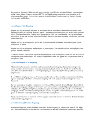 For example, if you sell DVDs and only ship within the United States, you should target your campaign
to the United States. However, if you sell DVDs worldwide, you should target your campaign to all
countries and territories. You can also choose to target bundles of countries, such as Western Europe,
Africa, or the Middle East.



About Region / City Targeting

Region and city targeting is best used by advertisers whose audience is concentrated in defined areas.
With region and city targeting, you can capture a smaller population segment and receive more qualified
clicks. This helps keep your Quality Score high and your costs low. Additionally, you can create more
customized ad text and landing pages that highlight special promotions or pricing based on the audience
you're targeting.

Region and city targeting usually works best for region-specific businesses, such as boutiques, stores,
restaurants, or hotels.

Region and city targeting may not be offered in your country. The available options are displayed when
you set up your campaign.

AdWords displays your chosen region or city (whichever is the most specific) in the last line of ad text to
distinguish them from country- and territory-targeted ads. These ads appear on Google and on some of
our partner sites.

Accuracy of Region / City Targeting

The number of user queries for which we have accurate location targeting data continues to grow in
many countries. Some countries - including Spain, Japan, South Korea, and Brazil - are limited in this
area. This means that local ads in a campaign targeting an area at the city level may not receive as many
impressions.

If you'd like to target your local ads to areas as small as cities in these countries, we recommend setting
up two campaigns to test how well location targeting will work for your particular target area and
keywords.

Set one campaign to target the smaller area you'd like, and have a relatively small budget allocated to it.
Set the other campaign to target at the country level to ensure that your ad still gets plenty of impressions
and clicks. We suggest running these simultaneously for at least a couple of weeks. If you find that the
campaign with the smaller location targeted area is active enough for your marketing needs, you could
pause or delete the campaign targeting local ads at the country level.

We expect impressions on narrowly location targeted local ads to increase over time as the infrastructure
and our technology improves.

About Customized Location Targeting

Customized targeting is best suited for advertisers with an audience in very specific areas. If you select
the customized targeting option for your campaign(s), your ads will only appear to customers searching
 