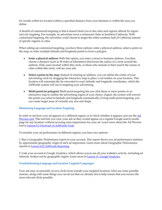 for results within (or located within) a specified distance from your business or within the area you
define.

A benefit of customized targeting is that it doesn't limit you to the cities and regions offered by region
and city targeting. For example, an advertiser owns a restaurant chain in Southern California. With
customized targeting, the advertiser could choose to target the entire southern half of California instead
of specific regions or cities.

When setting up customized targeting, you have three options: enter a physical address, select a point on
the map, or enter multiple latitude and longitude points to form a polygon.

    y   Enter a physical address: With this option, you enter a street or business address. You then
        choose a distance (such as 50 miles or kilometers) that forms the radius of a circle around the
        address. Only users located within this circle, or those who include in their search the names of
        cities within this circle, will see your ads.

    y   Select a point on the map: Instead of entering an address, you can define the center of your
        advertising circle by dragging the interactive map to place a red marker on your location. This
        location will automatically be converted to exact latitude and longitude coordinates, which the
        AdWords system will use in targeting your advertising.

    y   Multi-point (or polygon): Multi-point targeting lets you click three or more points on an
        interactive map to outline the advertising region of your choice. (Again, the system will convert
        the points you select to latitude and longitude automatically.) Using multi-point targeting, you
        can create target areas of virtually any size and shape.

Monitoring Language and Location Targeting

In order to see how your ad appears in a different region, or to check whether it appears, just use the Ad
Preview tool. This tool lets you view your ads as they would appear on a regular Google search results
page for any location, without accruing extra impressions for your ad. Learn more about the Ad Preview
tool in Lesson 9.1 Overview of AdWords Tools.

To monitor your ad performance in different regions, you have two options:

1. Run a Geographic Performance report in your account. This report shows you ad performance statistics
by approximate geographic origin of each ad impression. Learn more about Geographic Performance
reports in Lesson 10.2 AdWords Reporting.

2. Link your account to Google Analytics, which allows you to see all your website's activity, including ad
referrals, broken out by geographic region. Learn more in Lesson 11. Google Analytics.

Troubleshooting Language and Location Targeted Campaigns

Your ads may occasionally receive clicks from outside your targeted locations. Here are some possible
reasons, along with some things you can do (or that we already do) to help ensure that you receive the
most relevant clicks possible:
 