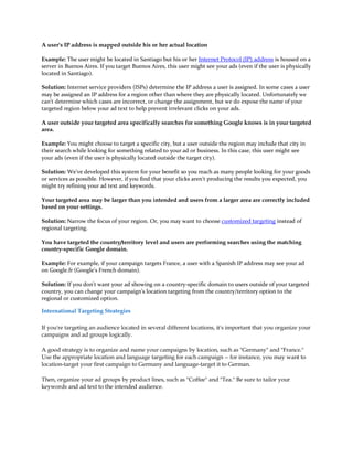 A user's IP address is mapped outside his or her actual location

Example: The user might be located in Santiago but his or her Internet Protocol (IP) address is housed on a
server in Buenos Aires. If you target Buenos Aires, this user might see your ads (even if the user is physically
located in Santiago).

Solution: Internet service providers (ISPs) determine the IP address a user is assigned. In some cases a user
may be assigned an IP address for a region other than where they are physically located. Unfortunately we
can't determine which cases are incorrect, or change the assignment, but we do expose the name of your
targeted region below your ad text to help prevent irrelevant clicks on your ads.

A user outside your targeted area specifically searches for something Google knows is in your targeted
area.

Example: You might choose to target a specific city, but a user outside the region may include that city in
their search while looking for something related to your ad or business. In this case, this user might see
your ads (even if the user is physically located outside the target city).

Solution: We've developed this system for your benefit so you reach as many people looking for your goods
or services as possible. However, if you find that your clicks aren't producing the results you expected, you
might try refining your ad text and keywords.

Your targeted area may be larger than you intended and users from a larger area are correctly included
based on your settings.

Solution: Narrow the focus of your region. Or, you may want to choose customized targeting instead of
regional targeting.

You have targeted the country/territory level and users are performing searches using the matching
country-specific Google domain.

Example: For example, if your campaign targets France, a user with a Spanish IP address may see your ad
on Google.fr (Google's French domain).

Solution: If you don't want your ad showing on a country-specific domain to users outside of your targeted
country, you can change your campaign's location targeting from the country/territory option to the
regional or customized option.

International Targeting Strategies

If you're targeting an audience located in several different locations, it's important that you organize your
campaigns and ad groups logically.

A good strategy is to organize and name your campaigns by location, such as "Germany" and "France."
Use the appropriate location and language targeting for each campaign -- for instance, you may want to
location-target your first campaign to Germany and language-target it to German.

Then, organize your ad groups by product lines, such as "Coffee" and "Tea." Be sure to tailor your
keywords and ad text to the intended audience.
 