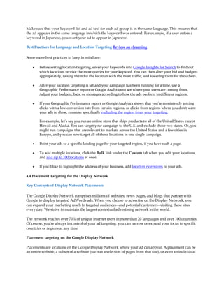 Make sure that your keyword list and ad text for each ad group is in the same language. This ensures that
the ad appears in the same language in which the keyword was entered. For example, if a user enters a
keyword in Japanese, you want your ad to appear in Japanese.

Best Practices for Language and Location Targeting Review an elearning

Some more best practices to keep in mind are:

    y   Before setting location targeting, enter your keywords into Google Insights for Search to find out
        which locations receive the most queries for your keyword. You can then alter your bid and budgets
        appropriately, raising them for the location with the most traffic, and lowering them for the others.

    y   After your location targeting is set and your campaign has been running for a time, use a
        Geographic Performance report or Google Analytics to see where your users are coming from.
        Adjust your budgets, bids, or messages according to how the ads perform in different regions.

    y   If your Geographic Performance report or Google Analytics shows that you're consistently getting
        clicks with a low conversion rate from certain regions, or clicks from regions where you don't want
        your ads to show, consider specifically excluding the region from your targeting.

        For example, let's say you run an online store that ships products to all of the United States except
        Hawaii and Alaska. You can target your campaign to the U.S. and exclude those two states. Or, you
        might run campaigns that are relevant to markets across the United States and a few cities in
        Europe, and you can now target all of those locations in one single campaign.

    y   Point your ads to a specific landing page for your targeted region, if you have such a page.

    y   To add multiple locations, click the Bulk link under the Custom tab when you edit your locations,
        and add up to 100 locations at once.

    y   If you'd like to highlight the address of your business, add location extensions to your ads.

4.4 Placement Targeting for the Display Network

Key Concepts of Display Network Placements

The Google Display Network comprises millions of websites, news pages, and blogs that partner with
Google to display targeted AdWords ads. When you choose to advertise on the Display Network, you
can expand your marketing reach to targeted audiences--and potential customers--visiting these sites
every day. We strive to maintain the largest contextual advertising network in the world.

The network reaches over 70% of unique internet users in more than 20 languages and over 100 countries.
Of course, you're always in control of your ad targeting: you can narrow or expand your focus to specific
countries or regions at any time.

Placement targeting on the Google Display Network

Placements are locations on the Google Display Network where your ad can appear. A placement can be
an entire website, a subset of a website (such as a selection of pages from that site), or even an individual
 
