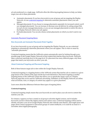ad unit positioned on a single page. AdWords offers the following targeting features to help you better
target your ads to these placements:

    y   Automatic placements: If you have keywords in your ad group and are targeting the Display
        Network, we use contextual targeting to determine automatic placements where your ads
        appear.
    y   Managed placements: If you choose to manage placements separately for increased control, you'll
        use managed placements. You can increase or decrease your ad delivery by setting unique bids
        for each of your managed placements, or you can use managed placements to restrict the sites in
        the Display Network where your ads appear.
    y   Excluded placements: You can also choose certain placements on which you don't want to run
        ads.

Automatic Placement Targeting Basics

How Keywords and Automatic Placements Work Together

If you have keywords in your ad group and are targeting the Display Network, we use contextual
targeting to automatically determine placements where your ads appear. This is what we mean by
"automatic placements."

Contextual targeting means that the AdWords system automatically starts by looking through every
possible page in the Google Display Network to find content that matches those keywords. AdWords
takes contextual matching down to the page level. If a placement has many different pages, only those
pages that match your keywords can show your ads.

About Contextual Targeting and Placement Targeting

Both of these features target ads to sites within the Google Display Network.

Contextual targeting is a targeting feature of the AdWords system that matches ads to content on a given
page based on the content of the page and the keywords themselves. Placement targeting is another
targeting feature of the AdWords system that allows you to specifically target a spot on a Display
Network page that can be used for AdWords advertising. Publishers on the Display Network can define
what ad formats, sizes, or category of content may appear in a given placement.

Learn more about the differences between these types of targeting below.

Contextual targeting

Contextual targeting simply means that your keywords are used to place your ads next to content that
matches your ads.

For instance, suppose you have created an ad group to advertise digital cameras, and it includes
keywords you have chosen like digital cameras and camera cases. Contextual targeting will be used to
identify and place your ad on Google Display Network sites with the same themes. That might mean web
pages about camera equipment or discussion groups of camera hobbyists, or it could be an email or a
newsletter about digital photography.
 