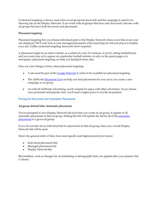 Contextual targeting is always used when an ad group has keywords and the campaign is opted in to
showing ads on the Display Network. It can work with ad groups that have only keywords, and also with
ad groups that have both keywords and placements.

Placement targeting

Placement targeting lets you choose individual spots in the Display Network where you'd like to see your
ads displayed. We'll only look at your managed placements when searching for relevant places to display
your ads. Unlike contextual targeting, keywords aren't required.

A placement might be an entire website, or a subset of a site. For instance, if you're selling football boots
and you want your ad to appear on a particular football website, or only on the sports pages of a
newspaper, placement targeting can help you handpick those sites.

Here are a few things to know about placement targeting:

    y   A site must be part of the Google Network in order to be available for placement targeting.

    y   The AdWords Placement Tool can help you find placements for your ad as you create a new
        campaign or ad group.

    y   As with all AdWords advertising, you'll compete for space with other advertisers. If you choose
        very prominent and popular sites, you'll need a higher price to win the ad position.

Pricing for Keywords and Automatic Placements

Ad group default bids: Automatic placements

You're prompted to set a Display Network bid each time you create an ad group. It applies to all
automatic placements in that ad group. Editing this bid will update the bid for all of the automatic
placements in a given ad group.

If you do not later set an individual bid for placements in that ad group, then your overall Display
Network bid will be used.

Here's the general order of bids, from most specific (and highest priority) to lowest:

    y   Individual placement bids
    y   Managed placements bid
    y   Display Network bid

Bid modifiers, such as changes for ad scheduling or demographic bids, are applied after your primary bid
is chosen.
 
