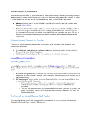Individual keyword or placement bids

Individual bids override the ad group default bids. For example, raising a bid for a particularly strong or
relevant keyword allows you to compete more effectively when that keyword triggers your ad. If change
a bid but later wants to revert back to the default bid, just leave the field blank when editing.

    y    Keyword: You can specify an individual keyword bid when you first add a keyword or later
         through inline editing.

    y    Automatic placement: To edit the bid for an automatic placement, select the checkbox next to it
         in the automatic placement table. Then, click Manage placement and bid. This will copy the
         placement to your managed placements table and allow you to adjust the bid. When you add an
         automatic placement to your managed placements, historical performance statistics won't be
         copied over.

Setting up Automatic Placements in a Campaign

Your ads can run on automatic placements if you do either of the following when setting up your
campaigns or ad groups:

    y    Select Relevant pages across the entire network on the Settings tab under "Network Settings."
         These settings are at the campaign level.
    y    Add keywords to each ad group that you want to run on automatic placements.

Managed Placement Targeting Basics

About Managed Placements

Managed placements are specific website placements in the Display Network that you deliberately
choose to target. There are a couple of reasons why you may want to add managed placements to an ad
group:

    1.   Placement management: You've opted to run ads on the Display Network but only on "Relevant
         pages only on the placements I manage." This is a network settings option on the "Settings" tab at
         the campaign level.
    2.   Bid management: You're running ads across the entire Display Network, but you'd like to raise
         or lower bids for specific placements.
              o For example, you may want to be more competitive for placement on a particular
                 website. You can add it as a managed placement and raise your bid for that one
                 placement.
              o You may also see an automatic placement that you don't want to entirely exclude but that
                 doesn't particularly interest you. You can add it as a managed placement and lower the
                 bid for that website.

How Keywords and Managed Placements Work Together

When you use both keywords and managed placements together in an ad group, the following two
things affect how and where your ad will be shown:
 