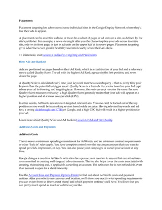 Placements

Placement targeting lets advertisers choose individual sites in the Google Display Network where they'd
like their ads to appear.

A placement can be an entire website, or it can be a subset of pages or ad units on a site, as defined by the
site's publisher. For example, a news site might offer you the chance to place your ads across its entire
site, only on its front page, or just in ad units on the upper half of its sports pages. Placement targeting
gives advertisers even greater flexibility to control exactly where their ads show.

To learn more, visit Lesson 4. AdWords Targeting and Placements.

How Ads Are Ranked

Ads are positioned on pages based on their Ad Rank, which is a combination of your bid and a relevancy
metric called Quality Score. The ad with the highest Ad Rank appears in the first position, and so on
down the page.

A Quality Score is calculated every time your keyword matches a search query -- that is, every time your
keyword has the potential to trigger an ad. Quality Score is a formula that varies based on your bid type,
where your ad is showing, and targeting type. However, the main concept remains the same. Because
Quality Score measures relevancy, a high Quality Score generally means that your ads will appear in a
higher position and at a lower cost-per-click (CPC).

In other words, AdWords rewards well-targeted, relevant ads. You also can't be locked out of the top
position as you would be in a ranking system based solely on price. Having relevant keywords and ad
text, a strong clickthrough rate (CTR) on Google, and a high CPC bid will result in a higher position for
your ad.

Learn more about Quality Score and Ad Rank in Lesson 6.2 Ad and Site Quality.

AdWords Costs and Payments

AdWords Costs

There's never a minimum spending commitment for AdWords, and no minimum contract requirements
or other "lock-in" rules apply. You have complete control over the maximum amount that you want to
spend per click, impression, or day. You can also pause your campaigns or cancel your account at any
time.

Google charges a one-time AdWords activation fee upon account creation to ensure that our advertisers
are committed to creating well-targeted advertisements. The fee also helps cover the costs associated with
creating, maintaining and, if applicable, cancelling an account. The activation fee is non-refundable, even
if an account is open for a short time only.

Use the Account Fees and Payment Options Finder to find out about AdWords costs and payment
options. After you select your currency and location, we'll show you exactly what spending requirements
you can expect from us (there aren't many) and which payment options you'll have. You'll see that you
can pretty much spend as much or as little as you like.
 