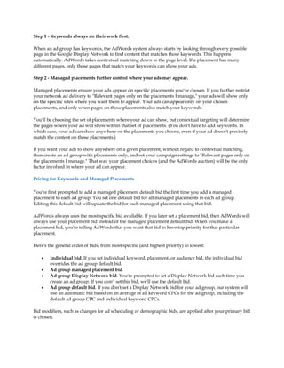 Step 1 - Keywords always do their work first.

When an ad group has keywords, the AdWords system always starts by looking through every possible
page in the Google Display Network to find content that matches those keywords. This happens
automatically. AdWords takes contextual matching down to the page level. If a placement has many
different pages, only those pages that match your keywords can show your ads.

Step 2 - Managed placements further control where your ads may appear.

Managed placements ensure your ads appear on specific placements you've chosen. If you further restrict
your network ad delivery to "Relevant pages only on the placements I manage," your ads will show only
on the specific sites where you want them to appear. Your ads can appear only on your chosen
placements, and only when pages on those placements also match your keywords.

You'll be choosing the set of placements where your ad can show, but contextual targeting will determine
the pages where your ad will show within that set of placements. (You don't have to add keywords. In
which case, your ad can show anywhere on the placements you choose, even if your ad doesn't precisely
match the content on those placements.)

If you want your ads to show anywhere on a given placement, without regard to contextual matching,
then create an ad group with placements only, and set your campaign settings to "Relevant pages only on
the placements I manage." That way your placement choices (and the AdWords auction) will be the only
factor involved in where your ad can appear.

Pricing for Keywords and Managed Placements

You're first prompted to add a managed placement default bid the first time you add a managed
placement to each ad group. You set one default bid for all managed placements in each ad group.
Editing this default bid will update the bid for each managed placement using that bid.

AdWords always uses the most specific bid available. If you later set a placement bid, then AdWords will
always use your placement bid instead of the managed placement default bid. When you make a
placement bid, you're telling AdWords that you want that bid to have top priority for that particular
placement.

Here's the general order of bids, from most specific (and highest priority) to lowest:

    y   Individual bid. If you set individual keyword, placement, or audience bid, the individual bid
        overrides the ad group default bid.
    y   Ad group managed placement bid.
    y   Ad group Display Network bid. You're prompted to set a Display Network bid each time you
        create an ad group. If you don't set this bid, we'll use the default bid.
    y   Ad group default bid. If you don't set a Display Network bid for your ad group, our system will
        use an automatic bid based on an average of all keyword CPCs for the ad group, including the
        default ad group CPC and individual keyword CPCs.

Bid modifiers, such as changes for ad scheduling or demographic bids, are applied after your primary bid
is chosen.
 
