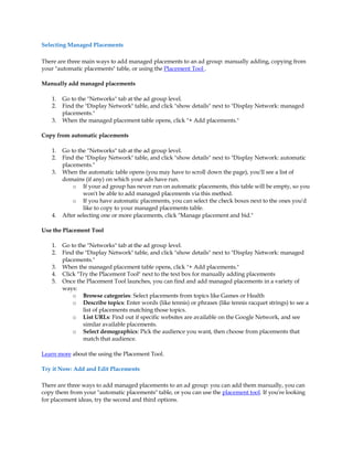 Selecting Managed Placements

There are three main ways to add managed placements to an ad group: manually adding, copying from
your "automatic placements" table, or using the Placement Tool .

Manually add managed placements

    1.   Go to the "Networks" tab at the ad group level.
    2.   Find the "Display Network" table, and click "show details" next to "Display Network: managed
         placements."
    3.   When the managed placement table opens, click "+ Add placements."

Copy from automatic placements

    1.   Go to the "Networks" tab at the ad group level.
    2.   Find the "Display Network" table, and click "show details" next to "Display Network: automatic
         placements."
    3.   When the automatic table opens (you may have to scroll down the page), you'll see a list of
         domains (if any) on which your ads have run.
             o If your ad group has never run on automatic placements, this table will be empty, so you
                 won't be able to add managed placements via this method.
             o If you have automatic placements, you can select the check boxes next to the ones you'd
                 like to copy to your managed placements table.
    4.   After selecting one or more placements, click "Manage placement and bid."

Use the Placement Tool

    1.   Go to the "Networks" tab at the ad group level.
    2.   Find the "Display Network" table, and click "show details" next to "Display Network: managed
         placements."
    3.   When the managed placement table opens, click "+ Add placements."
    4.   Click "Try the Placement Tool" next to the text box for manually adding placements
    5.   Once the Placement Tool launches, you can find and add managed placements in a variety of
         ways:
             o Browse categories: Select placements from topics like Games or Health
             o Describe topics: Enter words (like tennis) or phrases (like tennis racquet strings) to see a
                 list of placements matching those topics.
             o List URLs: Find out if specific websites are available on the Google Network, and see
                 similar available placements.
             o Select demographics: Pick the audience you want, then choose from placements that
                 match that audience.

Learn more about the using the Placement Tool.

Try it Now: Add and Edit Placements

There are three ways to add managed placements to an ad group: you can add them manually, you can
copy them from your "automatic placements" table, or you can use the placement tool. If you're looking
for placement ideas, try the second and third options.
 
