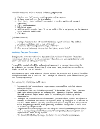 Follow the instructions below to manually add a managed placement:

    1.   Sign in to your AdWords account at https://adwords.google.com.
    2.   At the ad group level, open the Networks tab.
    3.   On the Display Network table, click show details next to Display Network: managed
         placements.
    4.   Click + Add placements.
    5.   Select an ad group.
    6.   Add a target URL, omitting "www." If you are unable to think of one, you may use the placement
         tool to generate a relevant URL.
    7.   Click Save.

Questions to consider:

    1.   Managed Placements allow advertisers to hand select pages to show ads. Why might an
         advertiser wish to target a site or page within a site?
    2.   Can unique bids for each placement change ad delivery?
    3.   How can an advertiser prevent an ad from showing on a given website?

Monitoring Placement Performance

It's important to review the performance of your ads on all placements to determine whether the
placements are effective. If they aren't, you can remove them from your campaign just as you would
remove keywords when refining a keyword list.

To run a URL report, click See URLs under automatic placements or managed placements on the
Networks tab of any campaign. This report will list the pages where your ads have appeared on the
Display Network and your ads' statistics.

After you run the report, check the results. Focus on the areas that matter the most by initially sorting the
data by column fields such as "Clicks" or "Cost." This helps you understand which domains or URLs give
your ads the most exposure.

Here are some tips for analyzing a URL report:

    y    Implement Google's conversion tracking so you can understand how individual sites are
         converting for you.
    y    Don't focus on lower overall clickthrough rates (CTR). Remember: A low CTR on a given site
         does not necessarily mean your ads perform poorly. Users behave differently on Display
         Network pages than they do on search sites. For more telling information, rely on your
         conversion data.
    y    When you find placements where ads from one ad group convert well, consider adding them as
         managed placements on the Networks tab in your ad group. Try raising your bid so that your ads
         will have a better chance of appearing whenever your keywords put your ad on that placement.
         Or, try doing the opposite with poorer-performing placements: lower your bid to seek a better
         ROI on those specific placements.
    y    Respond only to statistically significant data. It may take several weeks before you can see how
         your ad is doing on a specific site. We recommend waiting until you have enough click and
         impression data before making decisions.
    y    Use the report to identify and exclude sites that are not converting for your campaign.
 