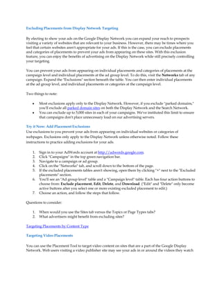 Excluding Placements from Display Network Targeting

By electing to show your ads on the Google Display Network you can expand your reach to prospects
visiting a variety of websites that are relevant to your business. However, there may be times where you
feel that certain websites aren't appropriate for your ads. If this is the case, you can exclude placements
and categories of placements to prevent your ads from appearing on these sites. With this exclusion
feature, you can enjoy the benefits of advertising on the Display Network while still precisely controlling
your targeting.

You can prevent your ads from appearing on individual placements and categories of placements at the
campaign level and individual placements at the ad group level. To do this, visit the Networks tab of any
campaign. Expand the "Exclusions" section beneath the table. You can then enter individual placements
at the ad group level, and individual placements or categories at the campaign level.

Two things to note:

    y    Most exclusions apply only to the Display Network. However, if you exclude "parked domains,"
         you'll exclude all parked domain sites on both the Display Network and the Search Network.
    y    You can exclude up to 5,000 sites in each of your campaigns. We've instituted this limit to ensure
         that campaigns don't place unnecessary load on our advertising servers.

Try it Now: Add Placement Exclusions
Use exclusions to you prevent your ads from appearing on individual websites or categories of
webpages. Exclusions only apply to the Display Network unless otherwise noted. Follow these
instructions to practice adding exclusions for your ads.

    1.   Sign in to your AdWords account at http://adwords.google.com.
    2.   Click "Campaigns" in the top green navigation bar.
    3.   Navigate to a campaign or ad group.
    4.   Click on the "Networks" tab, and scroll down to the bottom of the page.
    5.   If the excluded placements tables aren't showing, open them by clicking "+" next to the "Excluded
         placements" section.
    6.   You'll see an "Ad group level" table and a "Campaign level" table. Each has four action buttons to
         choose from: Exclude placement, Edit, Delete, and Download. ("Edit" and "Delete" only become
         active buttons after you select one or more existing excluded placement to edit.)
    7.   Choose an action, and follow the steps that follow.

Questions to consider:

    1.   When would you use the Sites tab versus the Topics or Page Types tabs?
    2.   What advertisers might benefit from excluding sites?

Targeting Placements by Content Type

Targeting Video Placements

You can use the Placement Tool to target video content on sites that are a part of the Google Display
Network. Web users visiting a video publisher site may see your ads in or around the videos they watch
 