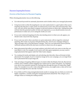 Placement Targeting Best Practices

Overview of Best Practices for Placement Targeting

When choosing placements, focus on the following:

   y   Use relevant keywords for automatic placements and to further refine your managed placements.

   y   Using keywords to refine the targeting for your ads on placements is a good option when you're
       targeting sites that have a wide variety of content (such as news sites and social networks). That
       way, your ads will be more likely to appear in relevant locations on those sites. Adding keywords
       will also limit the potential number of clicks and impressions, so you should monitor your ad's
       performance to make sure you're seeing the results you want.

   y   If you want contextual targeting to be the only deciding factor in where your ads appear, you
       should create a keyword-only ad group.

   y   If you want your ads to show anywhere on a given placement, with no regard to contextual
       matching, then create an ad group with placements only, and set your campaign settings to
       "Relevant pages only on the placements I manage." That way your placement choices (and the
       AdWords auction) will be the only factor involved in where your ad can appear.

   y   Select placements that reflect your target audience and which reach your users on sites they are
       most likely to visit. For example, if you want to sell video game equipment, you may want to
       target placements that appear under the Video Game category.

   y   Try creating rich media and display ads and selecting sites that allow these ad formats in their
       placements. For example, if you've created an image ad for your campaign, you can target those
       ads to placements that accept image ads.

   y   Take advantage of targeting different types of content within the Display Network. Beyond text
       content, many websites contain engaging user content such as videos and games. Try targeting
       your ads to your potential customer by reaching them through the types of content they might
       enjoy. For example, if you sell a video subscription service, you might create a video ad for your
       product and target the ad to sites like YouTube.

   y   If you think you'll be using managed placements mostly to manage sites on which you want to be
       highly competitive, consider raising the managed placement default bid. This will give you a
       stronger chance at winning the ranking auction.
 