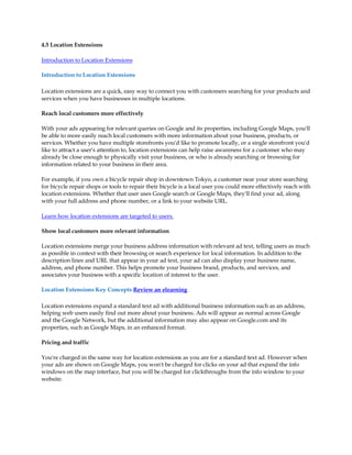 4.5 Location Extensions

Introduction to Location Extensions

Introduction to Location Extensions

Location extensions are a quick, easy way to connect you with customers searching for your products and
services when you have businesses in multiple locations.

Reach local customers more effectively

With your ads appearing for relevant queries on Google and its properties, including Google Maps, you'll
be able to more easily reach local customers with more information about your business, products, or
services. Whether you have multiple storefronts you'd like to promote locally, or a single storefront you'd
like to attract a user's attention to, location extensions can help raise awareness for a customer who may
already be close enough to physically visit your business, or who is already searching or browsing for
information related to your business in their area.

For example, if you own a bicycle repair shop in downtown Tokyo, a customer near your store searching
for bicycle repair shops or tools to repair their bicycle is a local user you could more effectively reach with
location extensions. Whether that user uses Google search or Google Maps, they'll find your ad, along
with your full address and phone number, or a link to your website URL.

Learn how location extensions are targeted to users.

Show local customers more relevant information

Location extensions merge your business address information with relevant ad text, telling users as much
as possible in context with their browsing or search experience for local information. In addition to the
description lines and URL that appear in your ad text, your ad can also display your business name,
address, and phone number. This helps promote your business brand, products, and services, and
associates your business with a specific location of interest to the user.

Location Extensions Key Concepts Review an elearning

Location extensions expand a standard text ad with additional business information such as an address,
helping web users easily find out more about your business. Ads will appear as normal across Google
and the Google Network, but the additional information may also appear on Google.com and its
properties, such as Google Maps, in an enhanced format.

Pricing and traffic

You're charged in the same way for location extensions as you are for a standard text ad. However when
your ads are shown on Google Maps, you won't be charged for clicks on your ad that expand the info
windows on the map interface, but you will be charged for clickthroughs from the info window to your
website.
 