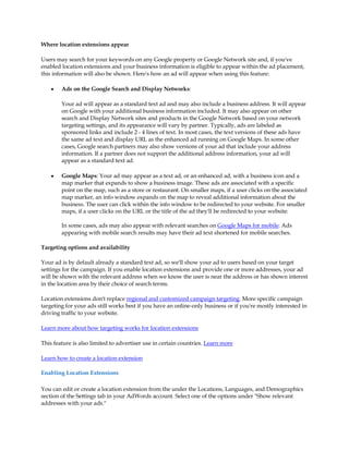 Where location extensions appear

Users may search for your keywords on any Google property or Google Network site and, if you've
enabled location extensions and your business information is eligible to appear within the ad placement,
this information will also be shown. Here's how an ad will appear when using this feature:

    y   Ads on the Google Search and Display Networks:

        Your ad will appear as a standard text ad and may also include a business address. It will appear
        on Google with your additional business information included. It may also appear on other
        search and Display Network sites and products in the Google Network based on your network
        targeting settings, and its appearance will vary by partner. Typically, ads are labeled as
        sponsored links and include 2 - 4 lines of text. In most cases, the text versions of these ads have
        the same ad text and display URL as the enhanced ad running on Google Maps. In some other
        cases, Google search partners may also show versions of your ad that include your address
        information. If a partner does not support the additional address information, your ad will
        appear as a standard text ad.

    y   Google Maps: Your ad may appear as a text ad, or an enhanced ad, with a business icon and a
        map marker that expands to show a business image. These ads are associated with a specific
        point on the map, such as a store or restaurant. On smaller maps, if a user clicks on the associated
        map marker, an info window expands on the map to reveal additional information about the
        business. The user can click within the info window to be redirected to your website. For smaller
        maps, if a user clicks on the URL or the title of the ad they'll be redirected to your website.

        In some cases, ads may also appear with relevant searches on Google Maps for mobile. Ads
        appearing with mobile search results may have their ad text shortened for mobile searches.

Targeting options and availability

Your ad is by default already a standard text ad, so we'll show your ad to users based on your target
settings for the campaign. If you enable location extensions and provide one or more addresses, your ad
will be shown with the relevant address when we know the user is near the address or has shown interest
in the location area by their choice of search terms.

Location extensions don't replace regional and customized campaign targeting. More specific campaign
targeting for your ads still works best if you have an online-only business or if you're mostly interested in
driving traffic to your website.

Learn more about how targeting works for location extensions

This feature is also limited to advertiser use in certain countries. Learn more

Learn how to create a location extension

Enabling Location Extensions

You can edit or create a location extension from the under the Locations, Languages, and Demographics
section of the Settings tab in your AdWords account. Select one of the options under "Show relevant
addresses with your ads."
 