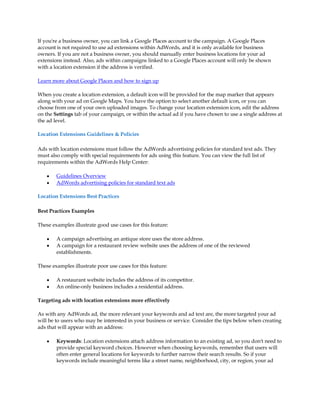 If you're a business owner, you can link a Google Places account to the campaign. A Google Places
account is not required to use ad extensions within AdWords, and it is only available for business
owners. If you are not a business owner, you should manually enter business locations for your ad
extensions instead. Also, ads within campaigns linked to a Google Places account will only be shown
with a location extension if the address is verified.

Learn more about Google Places and how to sign up

When you create a location extension, a default icon will be provided for the map marker that appears
along with your ad on Google Maps. You have the option to select another default icon, or you can
choose from one of your own uploaded images. To change your location extension icon, edit the address
on the Settings tab of your campaign, or within the actual ad if you have chosen to use a single address at
the ad level.

Location Extensions Guidelines & Policies

Ads with location extensions must follow the AdWords advertising policies for standard text ads. They
must also comply with special requirements for ads using this feature. You can view the full list of
requirements within the AdWords Help Center:

    y   Guidelines Overview
    y   AdWords advertising policies for standard text ads

Location Extensions Best Practices

Best Practices Examples

These examples illustrate good use cases for this feature:

    y   A campaign advertising an antique store uses the store address.
    y   A campaign for a restaurant review website uses the address of one of the reviewed
        establishments.

These examples illustrate poor use cases for this feature:

    y   A restaurant website includes the address of its competitor.
    y   An online-only business includes a residential address.

Targeting ads with location extensions more effectively

As with any AdWords ad, the more relevant your keywords and ad text are, the more targeted your ad
will be to users who may be interested in your business or service. Consider the tips below when creating
ads that will appear with an address:

    y   Keywords: Location extensions attach address information to an existing ad, so you don't need to
        provide special keyword choices. However when choosing keywords, remember that users will
        often enter general locations for keywords to further narrow their search results. So if your
        keywords include meaningful terms like a street name, neighborhood, city, or region, your ad
 