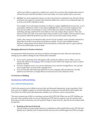 will be more likely to appear for a related user search. If your ad text also includes these terms it
        will also be more relevant and likely to earn user clicks, or a visit or phone call to your store.

    y   Ad Text: You aren't required to choose or write your ad text in a particular way, but ads with ad
        extensions may appear in context with a business address for a user or on an enhanced map. Try
        to write your ad text with this in mind.

        For example, if you sell antique furniture at a shop in a unique neighborhood of your city, or on a
        particularly well-known street, it may help to highlight this in your ad text to emphasize how
        local and accessible your business is. Users will see that your address actually matches your
        marketing message, and they'll be more likely to visit your antique shop in person. They may
        choose to click your URL to see more about what you sell on your website, call your store to ask a
        few questions about the products you sell, or arrive at your store ready to buy an item.

        Lastly, when using an ad extension with your text ad, for example, create a location extension to
        help make local users aware that your business is nearby. If you've got multiple business
        locations, create generic ad text that will suit all locations, so that users near to a given address
        will see an ad that makes sense to them.

Managing addresses for location extensions

It's important to think about how and when an address will appear for users. Here are some tips for
setting up your address settings for ads with location extensions:

    y   If you want a particular ad to only appear with a particular address, and no others, you can
        choose this option at the ad level. This can help you more effectively target users near to a given
        business location.
    y   If you're a business owner, you can use addresses you've stored in Google Places. You can link
        your Google Places account at the campaign level.
    y   You can manually add individual addresses to your campaign with ad extensions. Use this
        option if you don't have a Google Places account and you're not a business owner.

5.1 Overview of Bidding

Introduction to AdWords Bidding

How AdWords Bidding Works

A bid is the amount you're willing to pay per click, per thousand impressions, or per acquisition. Each
time your ad is eligible to appear, an auction takes place among your ads and all the other eligible ads.
Your bid is one of the factors that determines whether your ad shows, and in what position.

The most common type of bid is a maximum cost-per-click (CPC) bid. When you use CPC bidding, you
pay only when someone clicks on your ad. Raising your CPC bid can improve your ad's position, and
lowering your bid can decrease your ad's position. Keep in mind, however, that ads are not ranked solely
by their bid.

    y   Ranking on the Search Network:
        Ads are ranked on search pages based on a combination of the matched keyword's CPC bid and
        Quality Score. Quality Score is determined by the keyword's clickthrough rate (CTR) on Google,
 