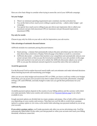 Here are a few basic things to consider when trying to assess the cost of your AdWords campaign.

Set your budget

    y   There's no minimum spending requirement--just a nominal, one-time activation fee.
    y   You set the limit on how much you're willing to spend each day -- called a daily budget -- per
        campaign.
    y   You specify how much you're willing to pay per click or per impression: this is called your
        maximum cost-per-click (maximum CPC) or maximum cost-per-thousand-impressions
        (maximum CPM).

Pay only for results

Choose to pay only for clicks on your ads or only for impressions your ads receive.

Take advantage of automatic discount features

AdWords includes two automatic pricing discount features:

    y   Smart pricing -- a feature that automatically reduces the price advertisers pay for clicks if our
        data shows that a click from a Display Network page is less likely to result in a conversion
    y   AdWords discounter -- a feature that monitors your competition and automatically reduces your
        actual cost-per-click so that you pay the lowest price possible for your ad's position on the page.
        After each auction is run and your ad is ranked, the AdWords discounter adjusts your actual
        CPC so you pay the minimum amount required to exceed the rank of the next ranked ad

Avoid the guesswork

Use the Keyword Tool to explore keyword search traffic and cost estimates and make informed decisions
about choosing keywords and maximizing your budget.

After you set your daily budget and maximum CPCs or CPMs, you know you'll stay within your budget.
From there, you can access your account at any time to adjust ad text, keywords, placements, campaign
settings, CPC and CPM bids, and daily budget to make sure you get the best performance for your
money.

AdWords Payments

Available payment options depend on the country of your billing address and the currency with which
you make payments. Select your country and currency on our Payment Options page to see what's
available to you.

Google payment options are divided into two types: postpay and prepay. One or both will be available to
you depending on your country and currency. Note that you won't be able to switch from a postpay
option to a prepay option or vice versa, so be careful when selecting your payment method as you set up
your account.

If you select a postpay option, you'll make payments only after you accrue advertising costs. You'll be
automatically billed either 30 days after your last payment or when your account costs reach your billing
threshold, whichever comes first.
 