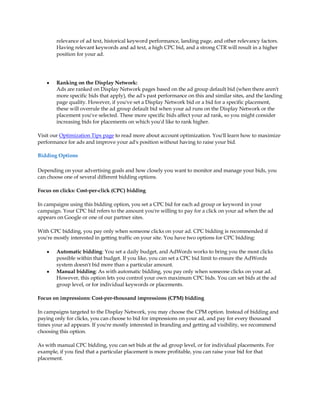 relevance of ad text, historical keyword performance, landing page, and other relevancy factors.
        Having relevant keywords and ad text, a high CPC bid, and a strong CTR will result in a higher
        position for your ad.




    y   Ranking on the Display Network:
        Ads are ranked on Display Network pages based on the ad group default bid (when there aren't
        more specific bids that apply), the ad's past performance on this and similar sites, and the landing
        page quality. However, if you've set a Display Network bid or a bid for a specific placement,
        these will overrule the ad group default bid when your ad runs on the Display Network or the
        placement you've selected. These more specific bids affect your ad rank, so you might consider
        increasing bids for placements on which you'd like to rank higher.

Visit our Optimization Tips page to read more about account optimization. You'll learn how to maximize
performance for ads and improve your ad's position without having to raise your bid.

Bidding Options

Depending on your advertising goals and how closely you want to monitor and manage your bids, you
can choose one of several different bidding options.

Focus on clicks: Cost-per-click (CPC) bidding

In campaigns using this bidding option, you set a CPC bid for each ad group or keyword in your
campaign. Your CPC bid refers to the amount you're willing to pay for a click on your ad when the ad
appears on Google or one of our partner sites.

With CPC bidding, you pay only when someone clicks on your ad. CPC bidding is recommended if
you're mostly interested in getting traffic on your site. You have two options for CPC bidding:

    y   Automatic bidding: You set a daily budget, and AdWords works to bring you the most clicks
        possible within that budget. If you like, you can set a CPC bid limit to ensure the AdWords
        system doesn't bid more than a particular amount.
    y   Manual bidding: As with automatic bidding, you pay only when someone clicks on your ad.
        However, this option lets you control your own maximum CPC bids. You can set bids at the ad
        group level, or for individual keywords or placements.

Focus on impressions: Cost-per-thousand impressions (CPM) bidding

In campaigns targeted to the Display Network, you may choose the CPM option. Instead of bidding and
paying only for clicks, you can choose to bid for impressions on your ad, and pay for every thousand
times your ad appears. If you're mostly interested in branding and getting ad visibility, we recommend
choosing this option.

As with manual CPC bidding, you can set bids at the ad group level, or for individual placements. For
example, if you find that a particular placement is more profitable, you can raise your bid for that
placement.
 