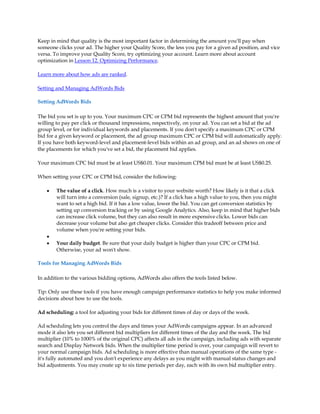 Keep in mind that quality is the most important factor in determining the amount you'll pay when
someone clicks your ad. The higher your Quality Score, the less you pay for a given ad position, and vice
versa. To improve your Quality Score, try optimizing your account. Learn more about account
optimization in Lesson 12. Optimizing Performance.

Learn more about how ads are ranked.

Setting and Managing AdWords Bids

Setting AdWords Bids

The bid you set is up to you. Your maximum CPC or CPM bid represents the highest amount that you're
willing to pay per click or thousand impressions, respectively, on your ad. You can set a bid at the ad
group level, or for individual keywords and placements. If you don't specify a maximum CPC or CPM
bid for a given keyword or placement, the ad group maximum CPC or CPM bid will automatically apply.
If you have both keyword-level and placement-level bids within an ad group, and an ad shows on one of
the placements for which you've set a bid, the placement bid applies.

Your maximum CPC bid must be at least US$0.01. Your maximum CPM bid must be at least US$0.25.

When setting your CPC or CPM bid, consider the following:

    y   The value of a click. How much is a visitor to your website worth? How likely is it that a click
        will turn into a conversion (sale, signup, etc.)? If a click has a high value to you, then you might
        want to set a high bid. If it has a low value, lower the bid. You can get conversion statistics by
        setting up conversion tracking or by using Google Analytics. Also, keep in mind that higher bids
        can increase click volume, but they can also result in more expensive clicks. Lower bids can
        decrease your volume but also get cheaper clicks. Consider this tradeoff between price and
        volume when you're setting your bids.
    y
    y   Your daily budget. Be sure that your daily budget is higher than your CPC or CPM bid.
        Otherwise, your ad won't show.

Tools for Managing AdWords Bids

In addition to the various bidding options, AdWords also offers the tools listed below.

Tip: Only use these tools if you have enough campaign performance statistics to help you make informed
decisions about how to use the tools.

Ad scheduling: a tool for adjusting your bids for different times of day or days of the week.

Ad scheduling lets you control the days and times your AdWords campaigns appear. In an advanced
mode it also lets you set different bid multipliers for different times of the day and the week. The bid
multiplier (10% to 1000% of the original CPC) affects all ads in the campaign, including ads with separate
search and Display Network bids. When the multiplier time period is over, your campaign will revert to
your normal campaign bids. Ad scheduling is more effective than manual operations of the same type -
it's fully automated and you don't experience any delays as you might with manual status changes and
bid adjustments. You may create up to six time periods per day, each with its own bid multiplier entry.
 