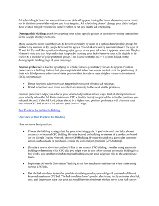 Ad scheduling is based on account time zone. Ads will appear during the hours shown in your account,
not in the time zone of the regions you have targeted. Ad scheduling doesn't change your daily budget.
Your overall budget remains the same whether or not you enable ad scheduling.

Demographic bidding: a tool for targeting your ads to specific groups of customers visiting certain sites
in the Google Display Network.

Many AdWords users want their ads to be seen especially by users of a certain demographic group: for
instance, by women, or by people between the ages of 35 and 44, or even by women between the ages of
35 and 44. If you'd like a particular demographic group to see your ad when it appears on certain Display
Network sites, you can help make that happen by boosting your bid whenever your ad is eligible to be
shown to a member of your preferred group. This is done with the Bid + % system found on the
demographic bidding page of your campaign.

Position preference: a tool for specifying in which positions you'd like your ads to appear. Position
preference is a bidding feature that gives sophisticated advertisers more control over the positioning of
their ads. It helps some advertisers better promote their brands or earn a higher return on investment
(ROI). In particular:

    y   Direct-response advertisers can target their most cost-effective ad rankings.
    y   Brand advertisers can make sure their ads run only in the most visible positions.

Position preference helps you achieve your desired ad position in two ways. First, it attempts to show
your ad only when the Ad Rank (maximum CPC x Quality Score) has placed the ad in the positions you
selected. Second, if the Ad Rank places the ad in a higher spot, position preference will discount your
maximum CPC bid to move the ad into your desired range.

Best Practices for AdWords Bidding

Overview of Best Practices for Bidding

Here are some best practices:

    y   Choose the bidding strategy that fits your advertising goals. If you're focused on clicks, choose
        automatic or manual CPC bidding. If you're focused on building awareness of a product or brand
        on the Google Display Network, choose CPM bidding. If you're focused on a particular customer
        action, such as leads or purchases, choose the Conversion Optimizer (CPA bidding).

    y   If you're a newer advertiser and you'd like to use manual CPC bidding, consider using automatic
        bidding to determine what CPC bids you might want to use. After you use automatic bidding for a
        few weeks, you can then switch to manual bidding and set your ad group bids to the appropriate
        levels.

    y   Implement AdWords Conversion Tracking to see how much conversions cost when you're using
        various CPC bids.

    y   Use the bid simulator to see the possible advertising results you could get if you used a different
        keyword maximum CPC bid. The bid simulator doesn't predict the future, but it estimates the click,
        cost, and impression data that your ads would have received over the last seven days had you set
 