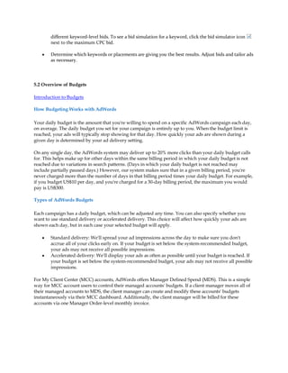 different keyword-level bids. To see a bid simulation for a keyword, click the bid simulator icon
        next to the maximum CPC bid.

    y   Determine which keywords or placements are giving you the best results. Adjust bids and tailor ads
        as necessary.




5.2 Overview of Budgets

Introduction to Budgets

How Budgeting Works with AdWords

Your daily budget is the amount that you're willing to spend on a specific AdWords campaign each day,
on average. The daily budget you set for your campaign is entirely up to you. When the budget limit is
reached, your ads will typically stop showing for that day. How quickly your ads are shown during a
given day is determined by your ad delivery setting.

On any single day, the AdWords system may deliver up to 20% more clicks than your daily budget calls
for. This helps make up for other days within the same billing period in which your daily budget is not
reached due to variations in search patterns. (Days in which your daily budget is not reached may
include partially paused days.) However, our system makes sure that in a given billing period, you're
never charged more than the number of days in that billing period times your daily budget. For example,
if you budget US$10 per day, and you're charged for a 30-day billing period, the maximum you would
pay is US$300.

Types of AdWords Budgets

Each campaign has a daily budget, which can be adjusted any time. You can also specify whether you
want to use standard delivery or accelerated delivery. This choice will affect how quickly your ads are
shown each day, but in each case your selected budget will apply.

    y   Standard delivery: We'll spread your ad impressions across the day to make sure you don't
        accrue all of your clicks early on. If your budget is set below the system-recommended budget,
        your ads may not receive all possible impressions.
    y   Accelerated delivery: We'll display your ads as often as possible until your budget is reached. If
        your budget is set below the system-recommended budget, your ads may not receive all possible
        impressions.

For My Client Center (MCC) accounts, AdWords offers Manager Defined Spend (MDS). This is a simple
way for MCC account users to control their managed accounts' budgets. If a client manager moves all of
their managed accounts to MDS, the client manager can create and modify these accounts' budgets
instantaneously via their MCC dashboard. Additionally, the client manager will be billed for these
accounts via one Manager Order-level monthly invoice.
 