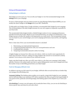 Setting and Managing Budgets

Setting Budgets in AdWords

The budget you set is up to you. You can edit your budget or view the recommended budget on the
Settings tab for your campaign.

If you're a client manager and your client accounts are using Manager Defined Spend (MDS), you can
modify the client's budget on the Budget tab of your MCC dashboard.

To help guide your budget choice, Google calculates a recommended daily budget for each campaign.
This recommendation is the daily budget necessary for your ad to appear as frequently as possible for
your keywords.

The recommended daily budget includes a detailed budget analysis of your campaign performance,
typically from the past 15 days. Based on your recent performance, our system can estimate how a new
budget amount can affect the number of ad impressions you could receive. The recommended amount
can vary based on your current budget, your recent campaign performance, keyword list, and targeting
settings.

Here's a basic idea of how your recommended amount is calculated:

    1.   Determining your total potential impressions
    2.   Comparing potential impressions with your recent performance and costs
    3.   Combining daily estimates
    4.   Tempering recommended amounts to allow for testing

A higher budget can increase how often your ad is shown, which can result in more opportunity for
clicks and conversions. However, setting your daily budget to the amount we recommend is entirely
optional. You're always in full control of your AdWords account.

Again, note that Google may allow up to 20% more clicks in a day than your campaign's daily budget
specifies. However, our system makes sure that in a given billing period, you're never charged more than
the number of days in that billing period times your daily budget.

Tools for Managing AdWords Costs

In addition to giving you full control of your budget, AdWords offers several tools that can further help
you manage your advertising costs.

Automatic bidding: This bidding option enables you to specify a target daily budget for your campaign
and let AdWords adjust your maximum CPC bids to maximize the clicks you get for that target budget. If
your goal is to hit a particular advertising budget, this bidding option is the simplest way to reach your
goal.

Ad scheduling: To ensure your ads appear only at particular times of day, you can use ad scheduling to
choose specific days and times for your ads to show.
 