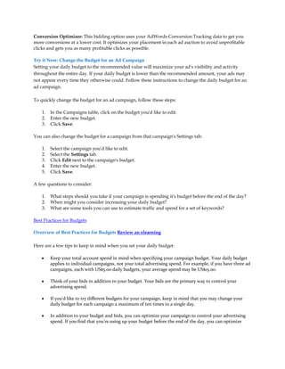 Conversion Optimizer: This bidding option uses your AdWords Conversion Tracking data to get you
more conversions at a lower cost. It optimizes your placement in each ad auction to avoid unprofitable
clicks and gets you as many profitable clicks as possible.

Try it Now: Change the Budget for an Ad Campaign
Setting your daily budget to the recommended value will maximize your ad's visibility and activity
throughout the entire day. If your daily budget is lower than the recommended amount, your ads may
not appear every time they otherwise could. Follow these instructions to change the daily budget for an
ad campaign.

To quickly change the budget for an ad campaign, follow these steps:

    1.   In the Campaigns table, click on the budget you'd like to edit.
    2.   Enter the new budget.
    3.   Click Save.

You can also change the budget for a campaign from that campaign's Settings tab:

    1.   Select the campaign you'd like to edit.
    2.   Select the Settings tab.
    3.   Click Edit next to the campaign's budget.
    4.   Enter the new budget.
    5.   Click Save.

A few questions to consider:

    1.   What steps should you take if your campaign is spending it's budget before the end of the day?
    2.   When might you consider increasing your daily budget?
    3.   What are some tools you can use to estimate traffic and spend for a set of keywords?

Best Practices for Budgets

Overview of Best Practices for Budgets Review an elearning

Here are a few tips to keep in mind when you set your daily budget:

    y    Keep your total account spend in mind when specifying your campaign budget. Your daily budget
         applies to individual campaigns, not your total advertising spend. For example, if you have three ad
         campaigns, each with US$5.00 daily budgets, your average spend may be US$15.00.

    y    Think of your bids in addition to your budget. Your bids are the primary way to control your
         advertising spend.

    y    If you'd like to try different budgets for your campaign, keep in mind that you may change your
         daily budget for each campaign a maximum of ten times in a single day.

    y    In addition to your budget and bids, you can optimize your campaign to control your advertising
         spend. If you find that you're using up your budget before the end of the day, you can optimize
 