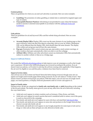 Content policies
These are guidelines for what you can and can't advertise or promote. Here are some examples:

    y   Gambling: The promotion of online gambling or related sites is restricted by targeted region and
        type of content.
    y   Unacceptable Business Practices: Advertising is not permitted in cases where the business
        model or practice is deemed unacceptable in accordance with the AdWords Terms and
        Conditions.




Link policies
These are guidelines for ad and keyword URLs and the website being advertised. Here are some
examples:

    y   Accurate Display URLs: Display URLs must use the same domain of your landing page so that
        users will know which site they'll be taken to when they click on your ad. While a destination
        URL can be different than the display URL, both should share the same domain. The display
        URLs within each ad group must all have the same domain.
    y   Pop-ups: Destination URLs cannot contain pop-ups, pop-unders, mock system warnings, or
        other windows that open automatically when you enter or exit the webpage.
    y   Affiliate URLs: Affiliates and other advertisers cannot use destination URLs that automatically
        redirect to another website or that act as a bridge page.

Impact of AdWords Policies

We created the AdWords advertising policies to help improve your ad campaigns as well as the Google
user's experience. All ads in the AdWords program are reviewed according to the policies. If an ad
doesn't meet our policies, we'll restrict it and stop the ad from running when applicable. If that happens,
the ad won't be eligible to run until the policy violations have been fixed or removed.

Impact of review status
Ads will not run on the Content and Search Networks before being reviewed, though some ads can
appear on Google search results pages before being reviewed. If your ad's status is "Under review," that
means it hasn't yet been reviewed per our policies. With this status, your ad can't run on Google search
pages, our search partners, or Display Network placements until we review and approve it.

Impact of family status
During review, all ads are categorized as family safe, non-family safe, or adult depending on the content
of the ad and website. The family status given to your ad may affect how the ad is delivered, including
the ways listed below.

    y   Adult ads won't appear in certain countries such as Germany, China, Korea, and India.
    y   Adult ads won't appear for search queries that aren't considered adult in nature, even if the query
        is used as a keyword in the campaign.
    y   Non-family and adult ads won't appear for users who have activated their Safe Search filter.
    y   Non-family and adult ads won't appear on some sites and products in the Google Network that
        choose to accept only family safe ad.
    y   Non-family and adult ads won't appear on any Google properties for some types of ads such as
        image or video ads (as these ad types are only allowed as family safe).
 