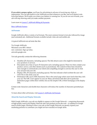 If you select a prepay option, you'll pay for advertising in advance of receiving any clicks or
impressions. You can add funds to your AdWords account whenever you like, and we'll deduct costs
from that balance. We'll notify you when your balance is running low. If you do run out of funds, your
ads will stop showing until you make another payment.

Learn more in Lesson 7. AdWords Billing & Payments.

Basic AdWords Features

Ad Formats

Google AdWords offers a variety of ad formats. The most common format is text ads, followed by image
(and animated) ads. Additional formats available include video ads and mobile ads.

A typical AdWords text ad looks like this:

Try Google AdWords
Maximize your ROI. Attract
new customers. Sign up today.
adwords.google.com

Text ads generally contain the following elements:

    y   Headline (25 characters, including spaces): The title attracts users who might be interested in
        your products or services.
    y   Description (two lines of up to 35 characters each, including spaces): These two lines contain your
        product, service, and other details (such as promotions). The content in these lines should be
        clear enough to communicate your intent and compelling enough to convince the user to click
        your ad and visit your site.
    y   Display URL (35 characters, including spaces): This line indicates which website the user will
        visit if he or she clicks your ad.
    y   Destination URL (up to 1024 characters): This is the actual page where users land when they click
        your ad. The URL won't appear in your ad. Many advertisers link their ads to particular
        destination pages within their website, but use the simpler URL of their homepage as the display
        URL.

Certain wide characters and double-byte characters will reduce the number of characters permitted per
line.

To learn about other ad formats, visit Lesson 3. AdWords Ad Formats.

About the Search and Display Networks

With Google AdWords, your ads are eligible to appear on the Google Network -- comprising thousands
of high-quality search and Display Network sites and products across the web -- in addition to Google
search results pages. Electing to show your ads on the Google Network can greatly expand your
marketing presence to customers you might not have reached on Google alone.
 