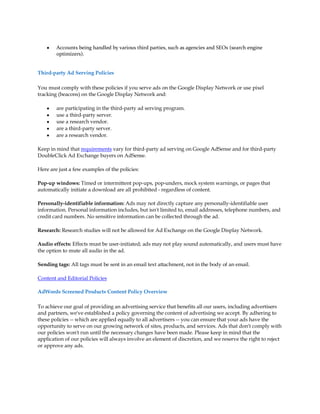 y   Accounts being handled by various third parties, such as agencies and SEOs (search engine
        optimizers).


Third-party Ad Serving Policies

You must comply with these policies if you serve ads on the Google Display Network or use pixel
tracking (beacons) on the Google Display Network and:

    y   are participating in the third-party ad serving program.
    y   use a third-party server.
    y   use a research vendor.
    y   are a third-party server.
    y   are a research vendor.

Keep in mind that requirements vary for third-party ad serving on Google AdSense and for third-party
DoubleClick Ad Exchange buyers on AdSense.

Here are just a few examples of the policies:

Pop-up windows: Timed or intermittent pop-ups, pop-unders, mock system warnings, or pages that
automatically initiate a download are all prohibited - regardless of content.

Personally-identifiable information: Ads may not directly capture any personally-identifiable user
information. Personal information includes, but isn't limited to, email addresses, telephone numbers, and
credit card numbers. No sensitive information can be collected through the ad.

Research: Research studies will not be allowed for Ad Exchange on the Google Display Network.

Audio effects: Effects must be user-initiated; ads may not play sound automatically, and users must have
the option to mute all audio in the ad.

Sending tags: All tags must be sent in an email text attachment, not in the body of an email.

Content and Editorial Policies

AdWords Screened Products Content Policy Overview

To achieve our goal of providing an advertising service that benefits all our users, including advertisers
and partners, we've established a policy governing the content of advertising we accept. By adhering to
these policies -- which are applied equally to all advertisers -- you can ensure that your ads have the
opportunity to serve on our growing network of sites, products, and services. Ads that don't comply with
our policies won't run until the necessary changes have been made. Please keep in mind that the
application of our policies will always involve an element of discretion, and we reserve the right to reject
or approve any ads.
 