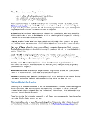Ads and keywords are screened for products that:

    y   may be subject to legal regulations and/or restrictions
    y   may contribute to a negative user experience
    y   may be contrary to Google's values or policies

Below is a small sampling of products and services that we currently monitor. For a full list, see the
AdWords content policy in its entirety. Please be aware that these products and services are subject to
change, as are the guidelines governing this list. We encourage you to refer to Google's content policies
frequently to ensure that your ads and keywords are in compliance.

Academic aids: Advertising is not permitted for academic aids. These include "test-taking" services in
which someone takes an exam for someone else, as well as academic paper-writing services providing
custom or pre-written theses, dissertations, etc.

Anabolic steroids: Ads are not permitted for anabolic steroids, muscle-enhancing stacks and cycles,
bodybuilding steroid supplements, and related content, regardless of an advertiser's claims of legality.

Data entry affiliates: Advertising is not permitted for the promotion of data entry affiliate programs.
This includes ads directing users to sites that promote the creation or data entry of more ads that direct
users to the same site.

Goods related to endangered species: Advertising is not permitted for products obtained from
endangered or threatened species. This includes, but is not limited to, the sale of products derived from
elephants, sharks, tigers, whales, rhinoceroses, or dolphins.

Sensitive issues: Ads about sensitive issues - such as natural disasters, tragic occurrences, or
war/conflict- are restricted. Ads for news sites and charitable/relief/aid organizations are generally
permissible under this policy.

Tobacco and Cigarettes: Advertising is not permitted for the promotion of tobacco or tobacco-related
products, including cigarettes, cigars, tobacco pipes, and rolling papers.

Weapons: Advertising is not permitted for the promotion of certain weapons, such as firearms, firearm
components, ammunition, balisongs (switchblades), butterfly knives, and brass knuckles.

AdWords Editorial Policy Overview

Editorial policies have been established to help you create effective ads that meet your advertising goals
while providing our users with high-quality ads. By adhering to these policies -- which are applied
equally to all advertisers -- you can ensure that your ads have the opportunity to serve on our growing
network of sites, products, and services.

Please keep in mind that application of our policies will always involve an element of discretion, and we
reserve the right to reject or approve any ads.

Below is a small sampling of key AdWords editorial policies. The complete list of policies, along with
important details for each ad format type, can be found on the AdWords Advertising Policies pages.
 