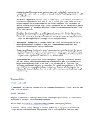 y   Spacing: You should have appropriate spacing between each word and after punctuation. For
        example, "C-h-e-a-p C-l-o-t-h-e-s" would not be allowed. Similarly, "Free Shipping.Buy Now" would
        also not be allowed.

    y   Punctuation & Symbols: Punctuation cannot be used to attract a user's attention. It should not be
        unnecessary or repeated two or more times in a row. In addition, your ad title cannot contain an
        exclamation point, and an ad can contain only one exclamation point in total. Furthermore, all
        symbols, numbers, and letters must adhere to their true meaning; you may not use them in place of
        words. For example, "We have a huge selection 4 U online!" is violating this policy because "4" and
        "U" are replacing words.

    y   Repetition: Repetition should not be used in a gimmicky manner or for the sake of promotion.
        Specifically, the same word cannot be repeated three or more times in a row. For example, an ad
        with the title "Deals, Deals, Deals Here" would not be allowed. The ad title should be replaced with
        a phrase like "Amazing Deals Here" to comply with this policy requirement.

    y   Inappropriate Language: Ads, including the display URL, cannot contain language that may be
        considered inappropriate or offensive to some users. This also applies to misspellings, self-
        censored, or other variations of inappropriate language.

    y   Unacceptable Phrases: Certain 'call-to-action' phrases cannot appear in the ad text if they are not
        descriptive of the product, service, or website. For example, a generic phrase like 'click here' would
        not be allowed. An example of a good 'call-to-action' phrase would be 'Order Your Online Contacts
        Today' because it is representative of the product and the site content.

    y   Superlative Claims: Superlatives are words that emphasize superiority. In the interest of making
        sure users feel they are being treated in an honest, credible manner, your ad text cannot contain
        comparative or subjective phrases such as "Best" or "#1" unless verified by a third party. This
        verification must be clearly displayed on your website. For example, if an ad claims to be the "Best
        of the Web," the site must display third party verification of the claim. A Forbes Magazine seal
        indicating this site received a best of the web award would be acceptable, and the ad would comply
        with this policy.




Trademark Policies

What is a trademark?

A trademark is a word, phrase, logo, or symbol that identifies and distinguishes a product or service from
others in the marketplace.

Google Trademarks

Requests for permission to use Google brand features (including Google trademarks in AdWords) must
be delivered in writing to Google's marketing department.

Review our list of trademarked Google terms and logos and the rules regarding their use.

In addition, AdWords ads may not imply an affiliation, partnership, or any special relationship with
Google. Ads and sites cannot contain language that is likely to cause confusion as to the association
 