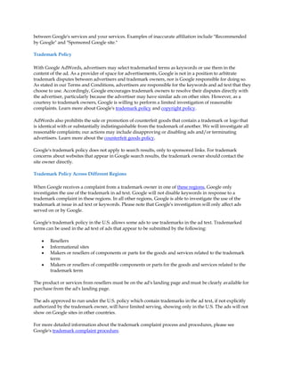 between Google's services and your services. Examples of inaccurate affiliation include "Recommended
by Google" and "Sponsored Google site."

Trademark Policy

With Google AdWords, advertisers may select trademarked terms as keywords or use them in the
content of the ad. As a provider of space for advertisements, Google is not in a position to arbitrate
trademark disputes between advertisers and trademark owners, nor is Google responsible for doing so.
As stated in our Terms and Conditions, advertisers are responsible for the keywords and ad text that they
choose to use. Accordingly, Google encourages trademark owners to resolve their disputes directly with
the advertiser, particularly because the advertiser may have similar ads on other sites. However, as a
courtesy to trademark owners, Google is willing to perform a limited investigation of reasonable
complaints. Learn more about Google's trademark policy and copyright policy.

AdWords also prohibits the sale or promotion of counterfeit goods that contain a trademark or logo that
is identical with or substantially indistinguishable from the trademark of another. We will investigate all
reasonable complaints; our actions may include disapproving or disabling ads and/or terminating
advertisers. Learn more about the counterfeit goods policy.

Google's trademark policy does not apply to search results, only to sponsored links. For trademark
concerns about websites that appear in Google search results, the trademark owner should contact the
site owner directly.

Trademark Policy Across Different Regions

When Google receives a complaint from a trademark owner in one of these regions, Google only
investigates the use of the trademark in ad text. Google will not disable keywords in response to a
trademark complaint in these regions. In all other regions, Google is able to investigate the use of the
trademark at issue in ad text or keywords. Please note that Google's investigation will only affect ads
served on or by Google.

Google's trademark policy in the U.S. allows some ads to use trademarks in the ad text. Trademarked
terms can be used in the ad text of ads that appear to be submitted by the following:

    y   Resellers
    y   Informational sites
    y   Makers or resellers of components or parts for the goods and services related to the trademark
        term
    y   Makers or resellers of compatible components or parts for the goods and services related to the
        trademark term

The product or services from resellers must be on the ad's landing page and must be clearly available for
purchase from the ad's landing page.

The ads approved to run under the U.S. policy which contain trademarks in the ad text, if not explicitly
authorized by the trademark owner, will have limited serving, showing only in the U.S. The ads will not
show on Google sites in other countries.

For more detailed information about the trademark complaint process and procedures, please see
Google's trademark complaint procedure.
 