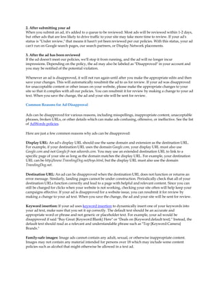 2. After submitting your ad
When you submit an ad, it's added to a queue to be reviewed. Most ads will be reviewed within 1-2 days,
but other ads that are less likely to drive traffic to your site may take more time to review. If your ad's
status is "Under review," that means it hasn't yet been reviewed per our policies. With this status, your ad
can't run on Google search pages, our search partners, or Display Network placements.

3. After the ad has been reviewed
If the ad doesn't meet our policies, we'll stop it from running, and the ad will no longer incur
impressions. Depending on the policy, the ad may also be labeled as "Disapproved" in your account and
you may be notified of the potential violation.

Whenever an ad is disapproved, it will not run again until after you make the appropriate edits and then
save your changes. This will automatically resubmit the ad to us for review. If your ad was disapproved
for unacceptable content or other issues on your website, please make the appropriate changes to your
site so that it complies with all our policies. You can resubmit it for review by making a change to your ad
text. When you save the change, the ad and your site will be sent for review.

Common Reasons for Ad Disapproval

Ads can be disapproved for various reasons, including misspellings, inappropriate content, unacceptable
phrases, broken URLs, or other details which can make ads confusing, offensive, or ineffective. See the list
of AdWords policies.

Here are just a few common reasons why ads can be disapproved:

Display URL: An ad's display URL should use the same domain and extension as the destination URL.
For example, if your destination URL uses the domain Google.com, your display URL must also use
Google.com and not Google.fr nor adwords.com. You may use an extended destination URL to link to a
specific page of your site as long as the domain matches the display URL. For example, your destination
URL can be http://www.TravelingDog.net/toys.html, but the display URL must also use the domain
TravelingDog.net.

Destination URL: An ad can be disapproved when the destination URL does not function or returns an
error message. Similarly, landing pages cannot be under construction. Periodically check that all of your
destination URLs function correctly and lead to a page with helpful and relevant content. Since you can
still be charged for clicks when your website is not working, checking your site often will help keep your
campaigns effective. If your ad is disapproved for a website issue, you can resubmit it for review by
making a change to your ad text. When you save the change, the ad and your site will be sent for review.

Keyword insertion: If your ad uses keyword insertion to dynamically insert one of your keywords into
your ad text, make sure that you set it up correctly. The default text should be an accurate and
appropriate word or phrase and not generic or placeholder text. For example, your ad would be
disapproved if said "Buy Great {Keyword:Blank} Here" or "Deals on {Keyword:default text}." Instead, the
default text should read as a relevant and understandable phrase such as "Top {Keyword:Camera}
Brands."

Family-safe images: Image ads cannot contain any adult, sexual, or otherwise inappropriate content.
Images may not contain any material intended for persons over 18 which may include some content
policies such as alcohol that might otherwise be allowed in a text ad.
 