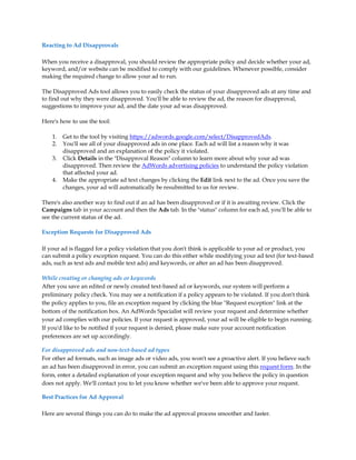 Reacting to Ad Disapprovals

When you receive a disapproval, you should review the appropriate policy and decide whether your ad,
keyword, and/or website can be modified to comply with our guidelines. Whenever possible, consider
making the required change to allow your ad to run.

The Disapproved Ads tool allows you to easily check the status of your disapproved ads at any time and
to find out why they were disapproved. You'll be able to review the ad, the reason for disapproval,
suggestions to improve your ad, and the date your ad was disapproved.

Here's how to use the tool:

    1.   Get to the tool by visiting https://adwords.google.com/select/DisapprovedAds.
    2.   You'll see all of your disapproved ads in one place. Each ad will list a reason why it was
         disapproved and an explanation of the policy it violated.
    3.   Click Details in the "Disapproval Reason" column to learn more about why your ad was
         disapproved. Then review the AdWords advertising policies to understand the policy violation
         that affected your ad.
    4.   Make the appropriate ad text changes by clicking the Edit link next to the ad. Once you save the
         changes, your ad will automatically be resubmitted to us for review.

There's also another way to find out if an ad has been disapproved or if it is awaiting review. Click the
Campaigns tab in your account and then the Ads tab. In the "status" column for each ad, you'll be able to
see the current status of the ad.

Exception Requests for Disapproved Ads

If your ad is flagged for a policy violation that you don't think is applicable to your ad or product, you
can submit a policy exception request. You can do this either while modifying your ad text (for text-based
ads, such as text ads and mobile text ads) and keywords, or after an ad has been disapproved.

While creating or changing ads or keywords
After you save an edited or newly created text-based ad or keywords, our system will perform a
preliminary policy check. You may see a notification if a policy appears to be violated. If you don't think
the policy applies to you, file an exception request by clicking the blue "Request exception" link at the
bottom of the notification box. An AdWords Specialist will review your request and determine whether
your ad complies with our policies. If your request is approved, your ad will be eligible to begin running.
If you'd like to be notified if your request is denied, please make sure your account notification
preferences are set up accordingly.

For disapproved ads and non-text-based ad types
For other ad formats, such as image ads or video ads, you won't see a proactive alert. If you believe such
an ad has been disapproved in error, you can submit an exception request using this request form. In the
form, enter a detailed explanation of your exception request and why you believe the policy in question
does not apply. We'll contact you to let you know whether we've been able to approve your request.

Best Practices for Ad Approval

Here are several things you can do to make the ad approval process smoother and faster.
 