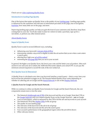 Check out our video explaining Quality Score.

Introduction to Landing Page Quality

One of the factors that makes up Quality Score is the quality of your landing page. Landing page quality
is influenced by the usefulness and relevance of information provided on the page, ease of navigation,
load time, how many links are on the page, and more.

Improving landing page quality can help you gain the trust of your customers and, therefore, keep them
coming back to your site. You'll also make it easier for visitors to make a purchase, sign up for a
newsletter, or perform any other desired action.

About Quality Scores

Impact of Quality Score

Quality Score is used in several different ways, including:

    y   influencing your keywords' cost-per-clicks (CPCs)
    y   determining whether a keyword is eligible to enter the ad auction that occurs when a user enters
        a search query
    y   affecting how high your ad will be ranked
    y   estimating the first page bids that you see in your account

In general, the higher your Quality Score, the lower your costs and the better your ad position. After each
auction is run and your ad is ranked, the AdWords Discounter adjusts your actual CPC so you pay the
minimum amount required to exceed the rank of the next ranked ad.

How Quality Score Is Determined

A Quality Score is calculated every time your keyword matches a search query -- that is, every time your
keyword has the potential to trigger an ad. The formula behind Quality Score varies depending on
whether it's affecting ads on Google and the Search Network or ads on the Display Network.

I. Quality Score for Google and the Search Network

While we continue to refine our Quality Score formulas for Google and the Search Network, the core
components remain more or less the same:

    y   The historical clickthrough rate (CTR) of the keyword and the ad on Google. Note that CTR on
        the Google Network only ever impacts Quality Score on the Google Network -- not on Google
    y   Your account history, which is measured by the CTR of all the ads and keywords in your account
    y   The historical CTR of the display URLs in the ad group
    y   The quality of your landing page
    y   The relevance of the keyword to the ads in its ad group
    y   The relevance of the keyword and the ad to the search query
    y   Your account's performance in the geographical region where the ad will be shown
    y   Other relevance factors
 