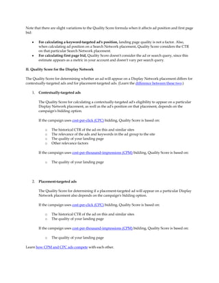 Note that there are slight variations to the Quality Score formula when it affects ad position and first page
bid:

    y    For calculating a keyword-targeted ad's position, landing page quality is not a factor. Also,
         when calculating ad position on a Search Network placement, Quality Score considers the CTR
         on that particular Search Network placement.
    y    For calculating first page bid, Quality Score doesn't consider the ad or search query, since this
         estimate appears as a metric in your account and doesn't vary per search query.

II. Quality Score for the Display Network

The Quality Score for determining whether an ad will appear on a Display Network placement differs for
contextually-targeted ads and for placement-targeted ads. (Learn the difference between these two.)

    1.   Contextually-targeted ads

         The Quality Score for calculating a contextually-targeted ad's eligibility to appear on a particular
         Display Network placement, as well as the ad's position on that placement, depends on the
         campaign's bidding option.

         If the campaign uses cost-per-click (CPC) bidding, Quality Score is based on:

             o   The historical CTR of the ad on this and similar sites
             o   The relevance of the ads and keywords in the ad group to the site
             o   The quality of your landing page
             o   Other relevance factors

         If the campaign uses cost-per-thousand-impressions (CPM) bidding, Quality Score is based on:

             o   The quality of your landing page




    2.   Placement-targeted ads

         The Quality Score for determining if a placement-targeted ad will appear on a particular Display
         Network placement also depends on the campaign's bidding option.

         If the campaign uses cost-per-click (CPC) bidding, Quality Score is based on:

             o   The historical CTR of the ad on this and similar sites
             o   The quality of your landing page

         If the campaign uses cost-per-thousand-impressions (CPM) bidding, Quality Score is based on:

             o   The quality of your landing page

Learn how CPM and CPC ads compete with each other.
 