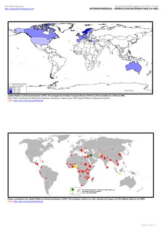 luís palma de jesus
http://geografismos.blogspot.com

Escola Secundária Severim de Faria – Évora
INTERDEPENDÊNCIA – SEBENTA DAS MATÉRIAS PARA O 9º ANO

Ajuda Pública ao Desenvolvimento (APD): Percentagem do Produto Nacional Bruto (PNB ou GNI) investidos na APD em 2006.
Nota: ODA é acrónimo de Official Development Assistance traduz-se por APD (Ajuda Pública ao Desenvolvimento).
Fonte: http://stats.oecd.org/oecdfactbook

Países recebedores da Ajuda Pública ao Desenvolvimento (APD): Percentagem relativa ao valor máximo do Iraque (21.654 milhões dólares) em 2005.
Fonte: http://stats.oecd.org/oecdfactbook

Página 10 de 19

 