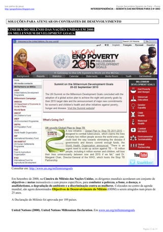 luís palma de jesus
http://geografismos.blogspot.com

Escola Secundária Severim de Faria – Évora
INTERDEPENDÊNCIA – SEBENTA DAS MATÉRIAS PARA O 9º ANO

SOLUÇÕES PARA ATENUAR OS CONTRASTES DE DESENVOLVIMENTO
CIMEIRA DO MILÉNIO DAS NAÇÕES UNIDAS EM 2000:
OS MILLENNIUM DEVELOPMENT GOALS:

Consultar em: http://www.un.org/millenniumgoals

Em Setembro de 2000, na Cimeira do Milénio das Nações Unidas, os dirigentes mundiais acordaram um conjunto de
objectivos e metas mensuráveis e com prazos específicos, para combater a pobreza, a fome, a doença, o
analfabetismo, a degradação do ambiente e a discriminação contra as mulheres. Colocados no centro da agenda
mundial, são agora denominados Objectivos de Desenvolvimento do Milénio (ODM) a serem atingidos num prazo de
25 anos.
A Declaração do Milénio foi aprovada por 189 países.

United Nations (2000). United Nations Millennium Declaration. Em www.un.org/millenniumgoals

Página 12 de 19

 