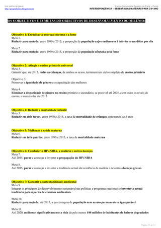 luís palma de jesus
http://geografismos.blogspot.com

Escola Secundária Severim de Faria – Évora
INTERDEPENDÊNCIA – SEBENTA DAS MATÉRIAS PARA O 9º ANO

OS 8 OBJECTIVOS E 18 METAS DO OBJECTIVOS DE DESENVOLVIMENTO DO MILÉNIO:

Objectivo 1: Erradicar a pobreza extrema e a fome
Meta 1.
Reduzir para metade, entre 1990 e 2015, a proporção de população cujo rendimento é inferior a um dólar por dia
Meta 2.
Reduzir para metade, entre 1990 e 2015, a proporção de população afectada pela fome

Objectivo 2: Atingir o ensino primário universal
Meta 3.
Garantir que, até 2015, todas as crianças, de ambos os sexos, terminem um ciclo completo de ensino primário
Objectivo 3:
Promover a igualdade de género e a capacitação das mulheres
Meta 4.
Eliminar a disparidade de género no ensino primário e secundário, se possível até 2005, e em todos os níveis de
ensino, o mais tardar até 2015

Objectivo 4: Reduzir a mortalidade infantil
Meta 5.
Reduzir em dois terços, entre 1990 e 2015, a taxa de mortalidade de crianças com menos de 5 anos

Objectivo 5: Melhorar a saúde materna
Meta 6.
Reduzir em três quartos, entre 1990 e 2015, a taxa de mortalidade materna

Objectivo 6: Combater o HIV/SIDA, a malária e outras doenças
Meta 7.
Até 2015, parar e começar a inverter a propagação do HIV/SIDA
Meta 8.
Até 2015, parar e começar a inverter a tendência actual da incidência da malária e de outras doenças graves

Objectivo 7: Garantir a sustentabilidade ambiental
Meta 9.
Integrar os princípios do desenvolvimento sustentável nas políticas e programas nacionais e inverter a actual
tendência para a perda de recursos ambientais
Meta 10.
Reduzir para metade, até 2015, a percentagem de população sem acesso permanente a água potável
Meta 11.
Até 2020, melhorar significativamente a vida de pelo menos 100 milhões de habitantes de bairros degradados

Página 13 de 19

 